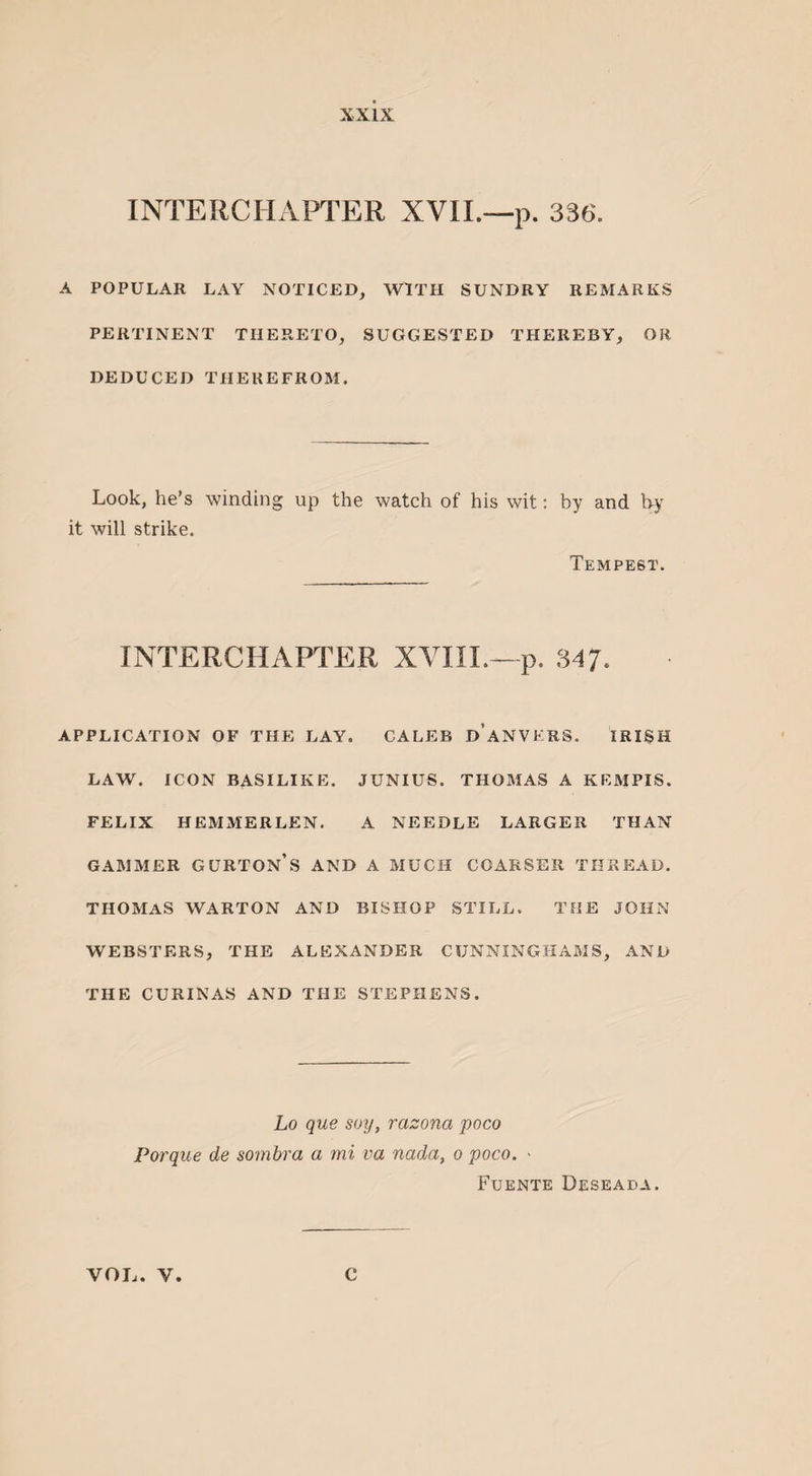 INTERCHAPTER XVII.—p. 336. A POPULAR LAY NOTICED, WITH SUNDRY REMARKS PERTINENT THERETO, SUGGESTED THEREBY, OK DEDUCED THEREFROM. Look, he’s winding up the watch of his wit: by and by it will strike. Tempest. INTERCHAPTER XVIII.—p. 347. APPLICATION OF THE LAY. CALEB DANVKRS. IRISH LAW. ICON BASILIKE. JUNIUS. THOMAS A KEMPIS. FELIX HEMMERLEN. A NEEDLE LARGER THAN GAMMER GURTON’S AND A MUCH COARSER THREAD. THOMAS WARTON AND BISHOP STILL. THE JOHN WEBSTERS, THE ALEXANDER CUNNINGHAMS, AND THE CURINAS AND THE STEPHENS. Lo que soy, razona poco Porque de sombra a mi va nada, o poco. - Fuente Deseada.