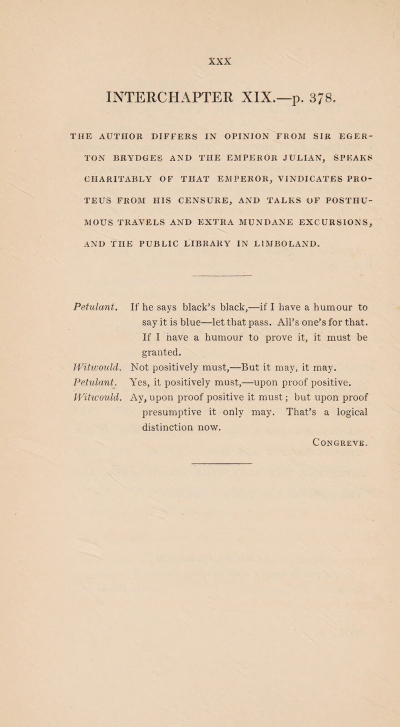 INTERCHAPTER XIX.—p. 378. THE AUTHOR DIFFERS IN OPINION FROM SIR EGER- TON BRYDGES AND THE EMPEROR JULIAN, SPEAKS CHARITABLY OF THAT EMPEROR, VINDICATES PRO¬ TEUS FROM HIS CENSURE, AND TALKS OF POSTHU¬ MOUS TRAVELS AND EXTRA MUNDANE EXCURSIONS, AND THE PUBLIC LIBRARY IN LIMBO LAND. Petulant. Witwould. Petulant. Witwould. If he says black’s black,—if I have a humour to say it is blue—let that pass. All’s one’s for that. If I nave a humour to prove it, it must be granted. Not positively must,—But it may, it may. Yes, it positively must,—upon proof positive. Ay, upon proof positive it must; but upon proof presumptive it only may. That’s a logical distinction now. Congreve.