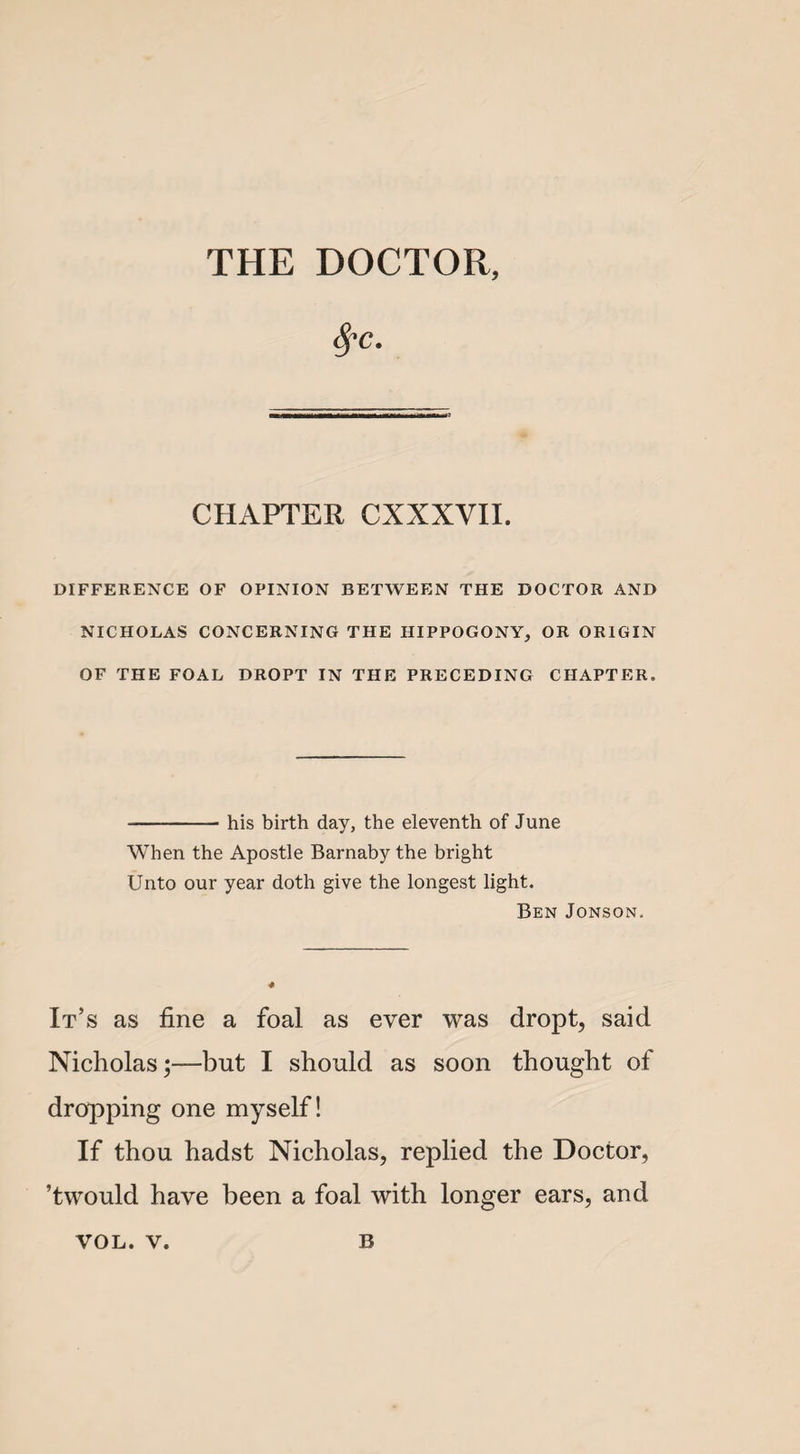 THE DOCTOR, $c. CHAPTER CXXXYII. DIFFERENCE OF OPINION BETWEEN THE DOCTOR AND NICHOLAS CONCERNING THE HIPPOGONY, OR ORIGIN OF THE FOAL DROPT IN THE PRECEDING CHAPTER. -- his birth day, the eleventh of June When the Apostle Barnaby the bright Unto our year doth give the longest light. Ben Jonson. It’s as fine a foal as ever was dropt, said Nicholas;—but I should as soon thought of dropping one myself! If thou hadst Nicholas, replied the Doctor, ’twould have been a foal with longer ears, and
