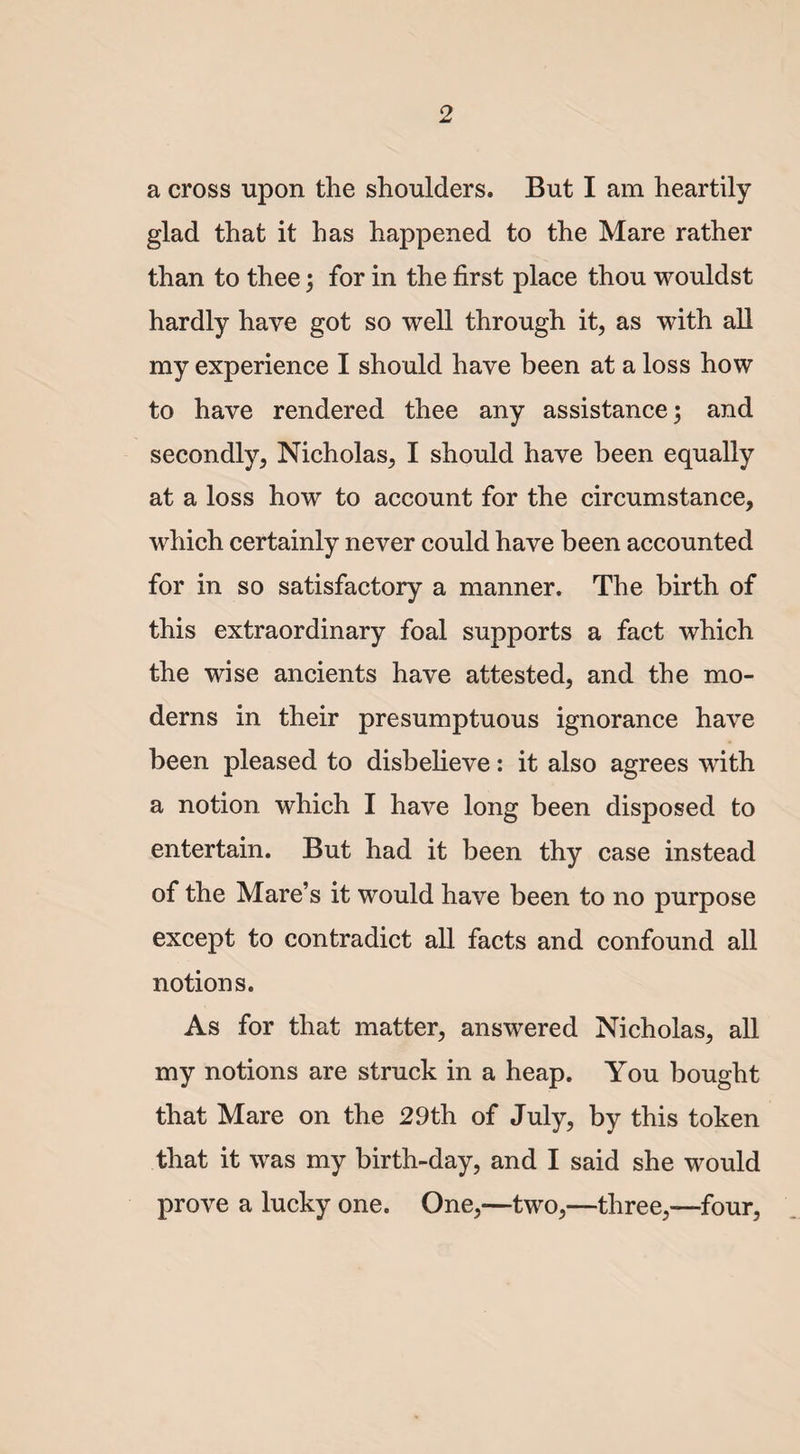 a cross upon the shoulders. But I am heartily glad that it has happened to the Mare rather than to thee; for in the first place thou wouldst hardly have got so well through it, as with all my experience I should have been at a loss how to have rendered thee any assistance; and secondly, Nicholas, I should have been equally at a loss how to account for the circumstance, which certainly never could have been accounted for in so satisfactory a manner. The birth of this extraordinary foal supports a fact which the wise ancients have attested, and the mo¬ derns in their presumptuous ignorance have been pleased to disbelieve: it also agrees with a notion which I have long been disposed to entertain. But had it been thy case instead of the Mare’s it would have been to no purpose except to contradict all facts and confound all notions. As for that matter, answered Nicholas, all my notions are struck in a heap. You bought that Mare on the 29th of July, by this token that it was my birth-day, and I said she would prove a lucky one. One,—two,—three,—four,
