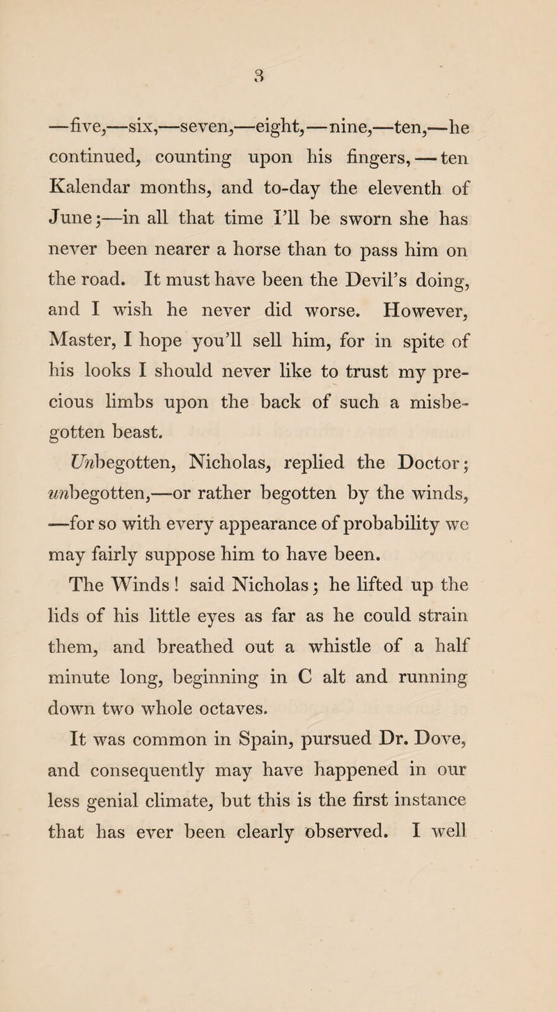 —five,—six,—seven,—eight,—nine,-—ten,—he continued, counting upon his fingers, — ten Kalendar months, and to-day the eleventh of June;—in all that time I’ll be sworn she has never been nearer a horse than to pass him on the road. It must have been the Devil’s doing, and I wish he never did worse. However, Master, I hope you’ll sell him, for in spite of his looks I should never like to trust my pre¬ cious limbs upon the back of such a misbe¬ gotten beast. Unbegotten, Nicholas, replied the Doctor; ^begotten,—or rather begotten by the winds, —for so with every appearance of probability we may fairly suppose him to have been. The Winds ! said Nicholas; he lifted up the lids of his little eyes as far as he could strain them, and breathed out a whistle of a half minute long, beginning in C alt and running down two whole octaves. It was common in Spain, pursued Dr. Dove, and consequently may have happened in our less genial climate, but this is the first instance that has ever been clearly observed. I well