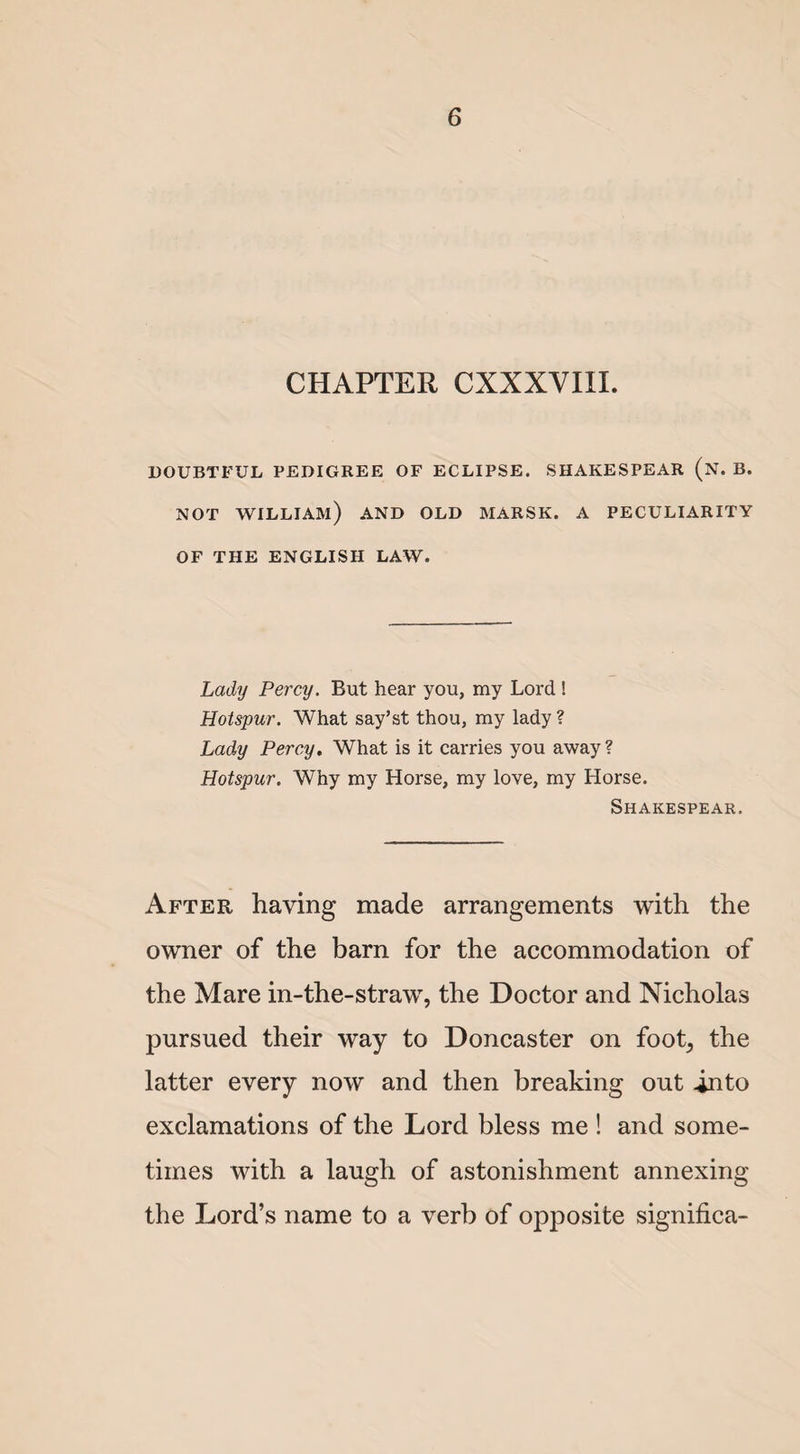 CHAPTER CXXXVIXI. DOUBTFUL PEDIGREE OF ECLIPSE. SHAKESPEAR (n. B. NOT WILLIAM) AND OLD MARSK. A PECULIARITY OF THE ENGLISH LAW. Lady Percy. But hear you, my Lord ! Hotspur. What say’st thou, my lady ? Lady Percy. What is it carries you away? Hotspur. Why my Horse, my love, my Horse. Shakespear. After having made arrangements with the owner of the barn for the accommodation of the Mare in-the-straw, the Doctor and Nicholas pursued their way to Doncaster on foot^ the latter every now and then breaking out into exclamations of the Lord bless me ! and some¬ times with a laugh of astonishment annexing the Lord’s name to a verb of opposite significa-