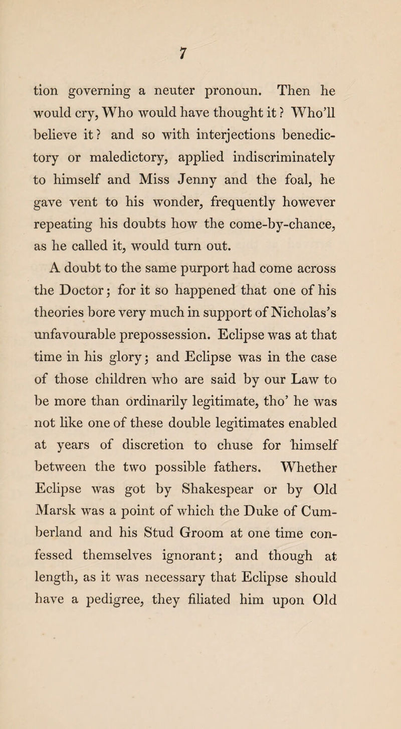 tion governing a neuter pronoun. Then he would cry, Who would have thought it ? Who’ll believe it? and so with interjections benedic¬ tory or maledictory, applied indiscriminately to himself and Miss Jenny and the foal, he gave vent to his wonder, frequently however repeating his doubts how the come-by-chance, as he called it, would turn out. A doubt to the same purport had come across the Doctor; for it so happened that one of his theories bore very much in support of Nicholas’s unfavourable prepossession. Eclipse was at that time in his glory; and Eclipse was in the case of those children who are said by our Law to be more than ordinarily legitimate, tho’ he was not like one of these double legitimates enabled at years of discretion to chuse for himself between the two possible fathers. Whether Eclipse was got by Shakespear or by Old Marsk was a point of which the Duke of Cum¬ berland and his Stud Groom at one time con¬ fessed themselves ignorant; and though at length, as it was necessary that Eclipse should have a jDedigree, they filiated him upon Old