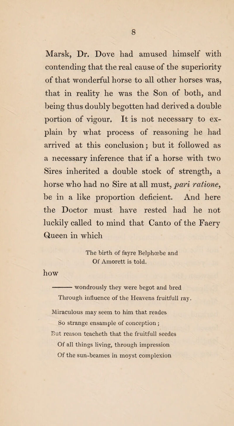 Marsk, Dr. Dove had amused himself with contending that the real cause of the superiority of that wonderful horse to all other horses was, that in reality he was the Son of both, and being thus doubly begotten had derived a double portion of vigour. It is not necessary to ex¬ plain by what process of reasoning he had arrived at this conclusion 5 but it followed as a necessary inference that if a horse with two Sires inherited a double stock of strength, a horse who had no Sire at all must, pari ratione, be in a like proportion deficient. And here the Doctor must have rested had he not luckily called to mind that Canto of the Faery Queen in which The birth of fayre Belphcebe and Of Amorett is told. how -wondrously they were begot and bred Through influence of the Heavens fruitfull ray. Miraculous may seem to him that reades So strange ensample of conception ; But reason teacheth that the fruitfull seedes Of all things living, through impression Of the sun-beames in moyst complexion