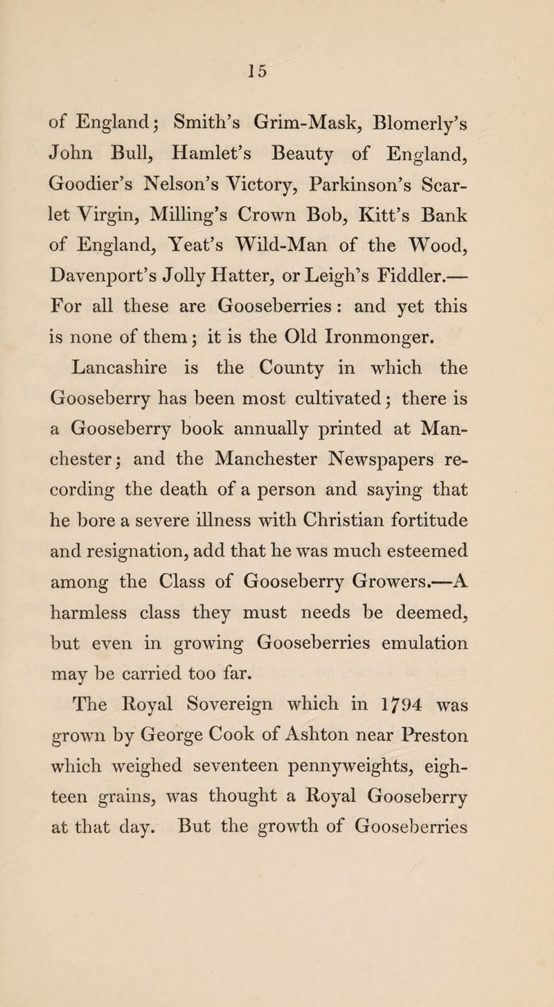 of England 3 Smith’s Grim-Mask, Blomerly’s John Bull, Hamlet’s Beauty of England, Goodier’s Nelson’s Victory, Parkinson’s Scar¬ let Virgin, Milling’s Crown Bob, Kitt’s Bank of England, Yeat’s Wild-Man of the Wood, Davenport’s Jolly Hatter, or Leigh’s Fiddler.— For all these are Gooseberries : and yet this is none of them; it is the Old Ironmonger. Lancashire is the County in which the Gooseberry has been most cultivated; there is a Gooseberry book annually printed at Man¬ chester; and the Manchester Newspapers re¬ cording the death of a person and saying that he bore a severe illness with Christian fortitude and resignation, add that he was much esteemed among the Class of Gooseberry Growers.—A harmless class they must needs be deemed, but even in growing Gooseberries emulation may be carried too far. The Royal Sovereign which in 1794 was grown by George Cook of Ashton near Preston which weighed seventeen pennyweights, eigh¬ teen grains, was thought a Royal Gooseberry at that day. But the growth of Gooseberries