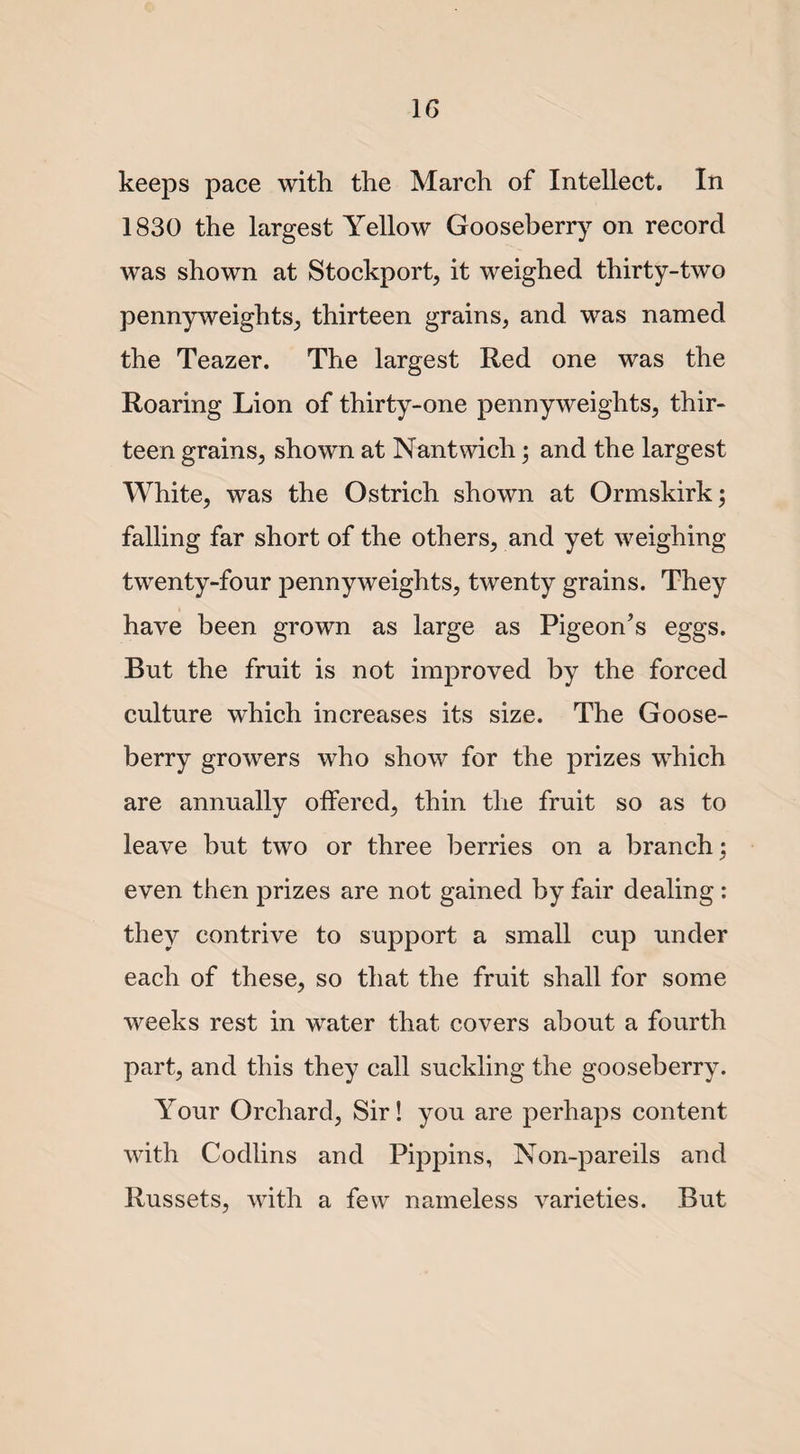 keeps pace with the March of Intellect. In 1830 the largest Yellow Gooseberry on record was shown at Stockport, it weighed thirty-two pennyweights, thirteen grains, and was named the Teazer. The largest Red one was the Roaring Lion of thirty-one pennyweights, thir¬ teen grains, shown at Nantwich; and the largest White, was the Ostrich shown at Ormskirk; falling far short of the others, and yet weighing twenty-four pennyweights, twenty grains. They have been grown as large as Pigeon’s eggs. Rut the fruit is not improved by the forced culture which increases its size. The Goose¬ berry growers who show for the prizes which are annually offered, thin the fruit so as to leave but two or three berries on a branch; even then prizes are not gained by fair dealing : they contrive to support a small cup under each of these, so that the fruit shall for some weeks rest in water that covers about a fourth part, and this they call suckling the gooseberry. Your Orchard, Sir! you are perhaps content with Codlins and Pippins, Non-pareils and Russets, with a few nameless varieties. But