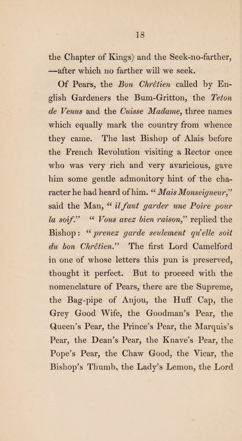 the Chapter of Kings) and the Seek-no-farther, —after which no farther will we seek. Of Pears, the Bon Chretien called by En¬ glish Gardeners the Bum-Gritton, the Teton de Venus and the Cuisse Madame, three names which equally mark the country from whence they came. The last Bishop of Alais before the French Revolution visiting a Rector once who was very rich and very avaricious, gave him some gentle admonitory hint of the cha¬ racter he had heard of him. “ Mais Monseigneur ” said the Man, 6( it faut garder une Poire pour la soif.” (C Vous avez bien raison ,” replied the Bishop: 66prenez garde seulement quelle soit du bon Chretien.” The first Lord Camelford in one of whose letters this pun is preserved, thought it perfect. But to proceed with the nomenclature of Pears, there are the Supreme, the Bag-pipe of Anjou, the Huff Cap, the Grey Good Wife, the Goodman’s Pear, the Queen’s Pear, the Prince’s Pear, the Marquis’s Pear, the Dean’s Pear, the Knave’s Pear, the Pope’s Pear, the Chaw Good, the Vicar, the Bishop’s Thumb, the Lady’s Lemon, the Lord