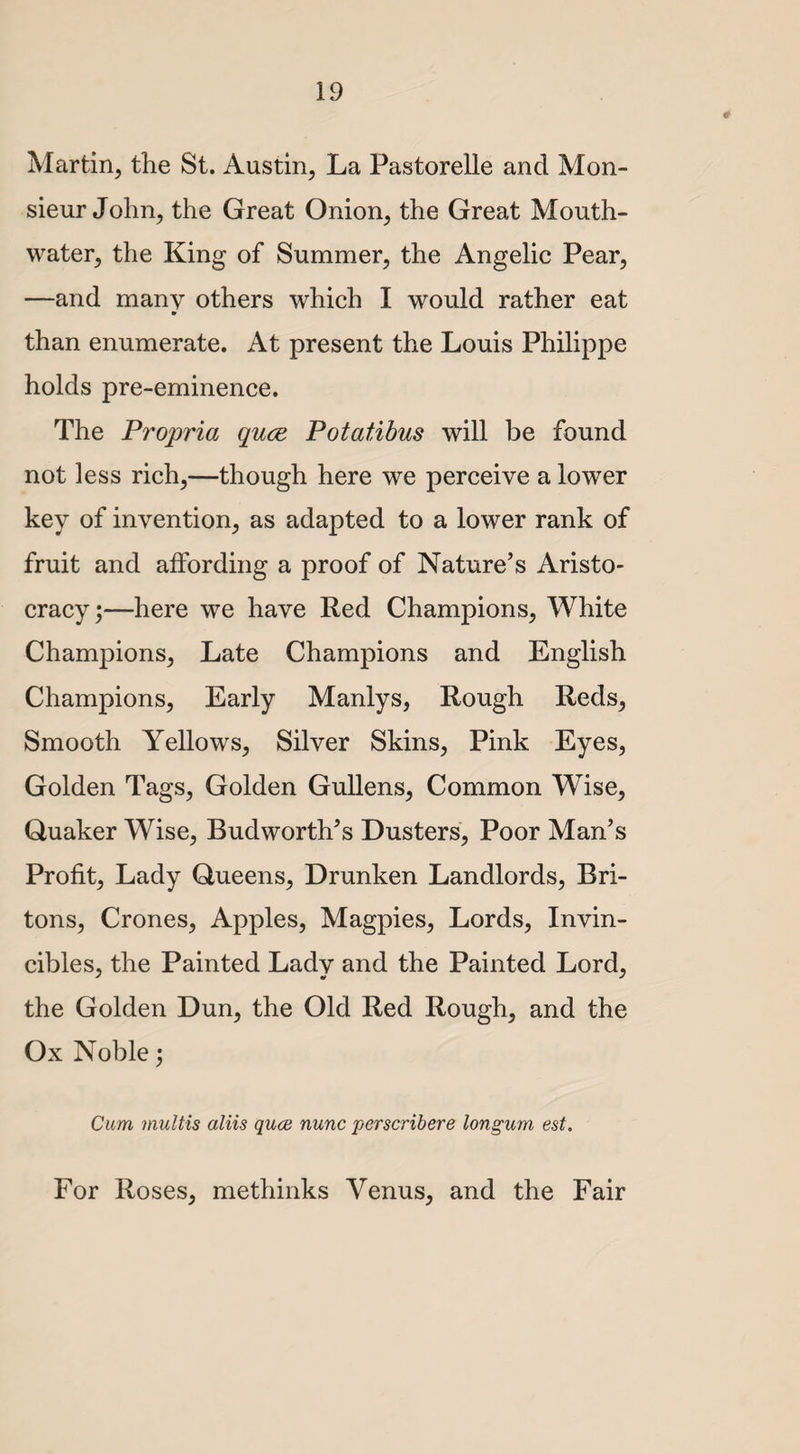 Martin, the St. Austin, La Pastorelle and Mon¬ sieur John, the Great Onion, the Great Mouth- water, the King of Summer, the Angelic Pear, —and many others which I would rather eat than enumerate. At present the Louis Philippe holds pre-eminence. The Propria quce Potatibus will be found not less rich,—though here we perceive a lower key of invention, as adapted to a lower rank of fruit and affording a proof of Nature’s Aristo¬ cracy;—here we have Red Champions, White Champions, Late Champions and English Champions, Early Manlys, Rough Reds, Smooth Yellows, Silver Skins, Pink Eyes, Golden Tags, Golden Gullens, Common Wise, Quaker Wise, Budworth’s Dusters, Poor Man’s Profit, Lady Queens, Drunken Landlords, Bri¬ tons, Crones, Apples, Magpies, Lords, Invin- cibles, the Painted Lady and the Painted Lord, the Golden Dun, the Old Red Rough, and the Ox Noble; Cum multis aliis quce nunc perscribere longum est. For Roses, methinks Venus, and the Fair