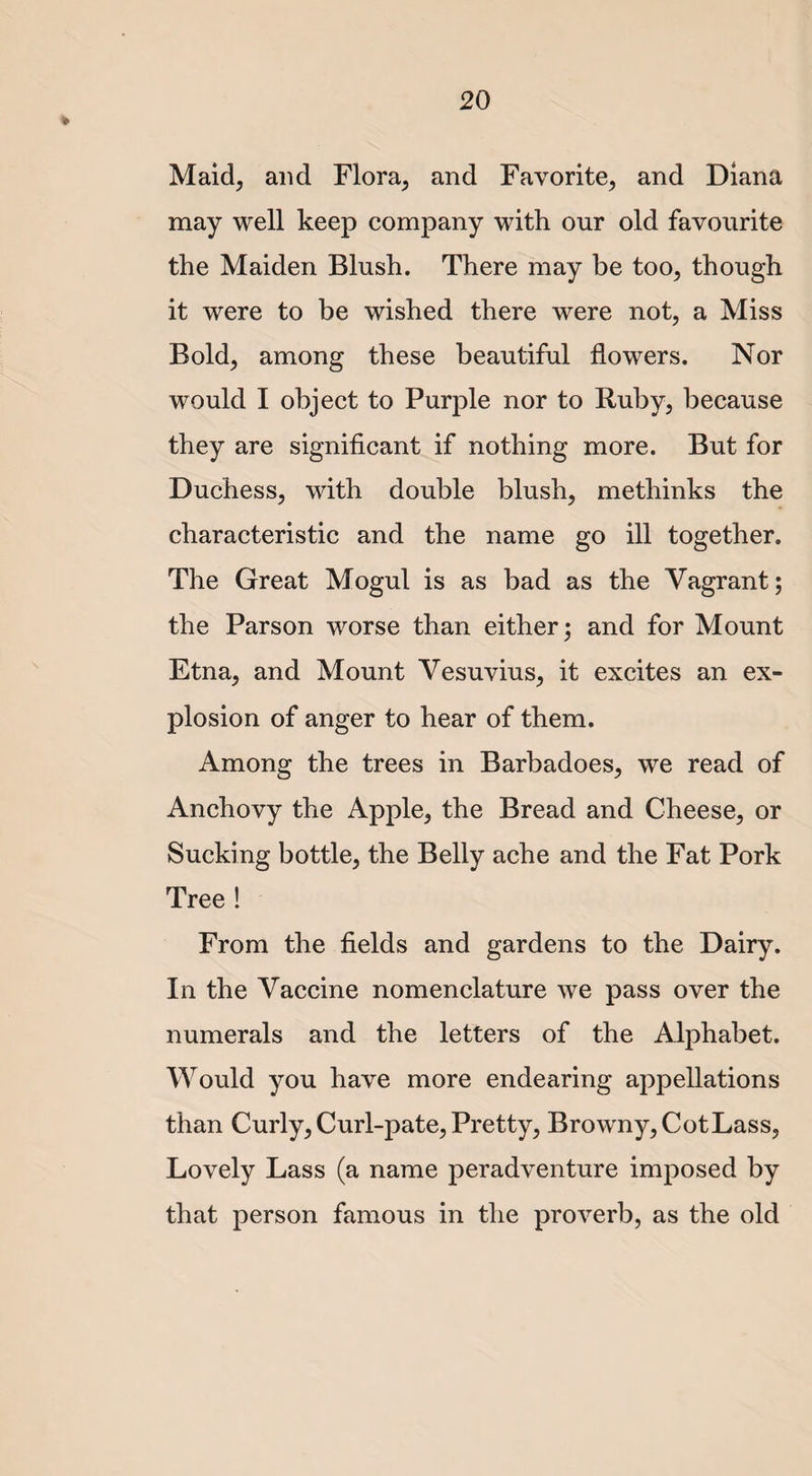 Maid, and Flora, and Favorite, and Diana may well keep company with our old favourite the Maiden Blush. There may be too, though it were to be wished there were not, a Miss Bold, among these beautiful flowers. Nor would I object to Purple nor to Ruby, because they are significant if nothing more. But for Duchess, with double blush, methinks the characteristic and the name go ill together. The Great Mogul is as bad as the Vagrant; the Parson worse than either; and for Mount Etna, and Mount Vesuvius, it excites an ex¬ plosion of anger to hear of them. Among the trees in Barbadoes, we read of Anchovy the Apple, the Bread and Cheese, or Sucking bottle, the Belly ache and the Fat Pork Tree ! From the fields and gardens to the Dairy. In the Vaccine nomenclature we pass over the numerals and the letters of the Alphabet. Would you have more endearing appellations than Curly, Curl-pate, Pretty, Browny, Cot Lass, Lovely Lass (a name peradventure imposed by that person famous in the proverb, as the old