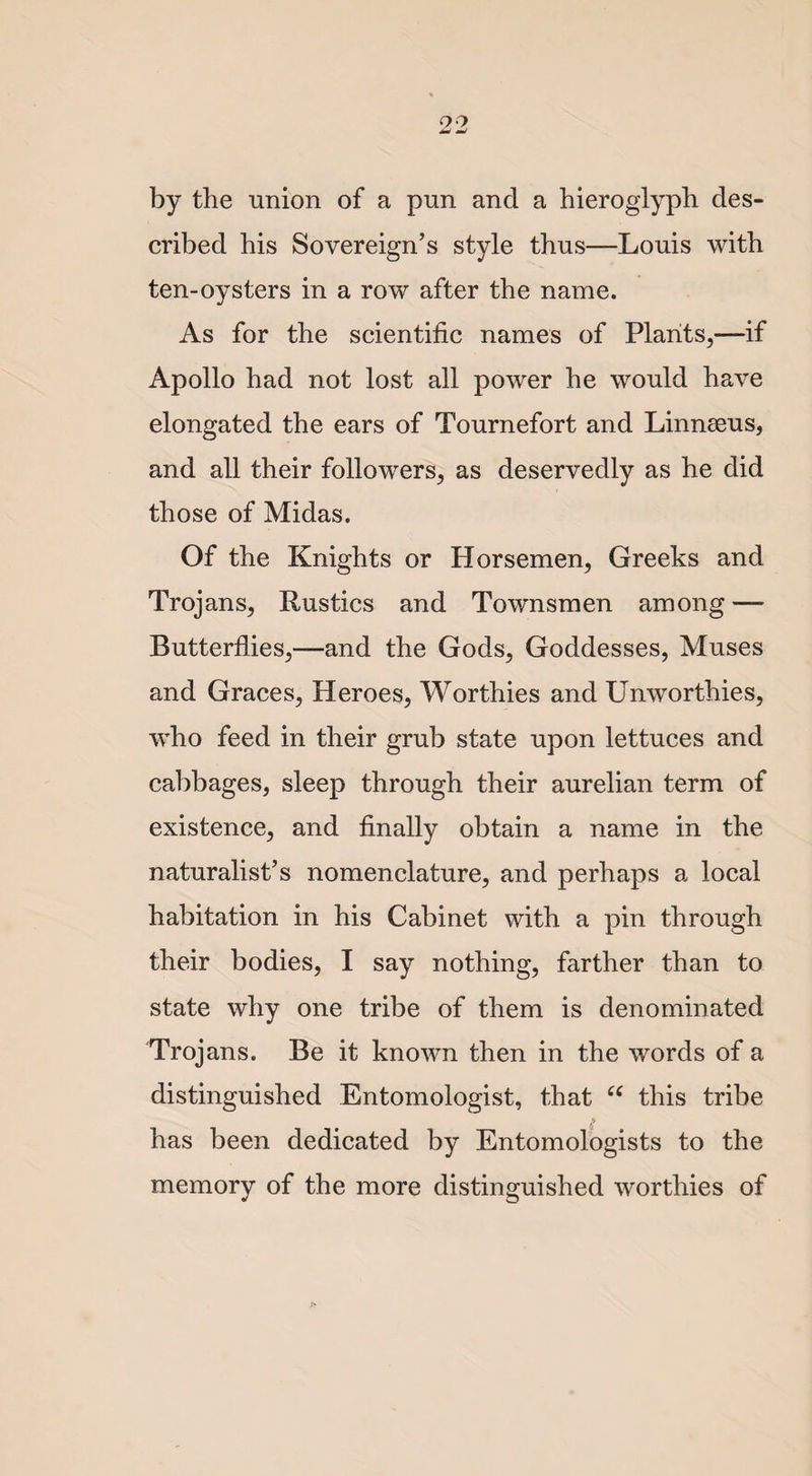 by the union of a pun and a hieroglyph des¬ cribed his Sovereign’s style thus—Louis with ten-oysters in a row after the name. As for the scientific names of Plants,—if Apollo had not lost all power he would have elongated the ears of Tournefort and Linnaeus, and all their followers, as deservedly as he did those of Midas. Of the Knights or Horsemen, Greeks and Trojans, Rustics and Townsmen among — Butterflies,—and the Gods, Goddesses, Muses and Graces, Heroes, Worthies and Unworthies, who feed in their grub state upon lettuces and cabbages, sleep through their aurelian term of existence, and finally obtain a name in the naturalist’s nomenclature, and perhaps a local habitation in his Cabinet with a pin through their bodies, I say nothing, farther than to state why one tribe of them is denominated Troj ans. Be it known then in the words of a distinguished Entomologist, that “ this tribe P has been dedicated by Entomologists to the memory of the more distinguished worthies of