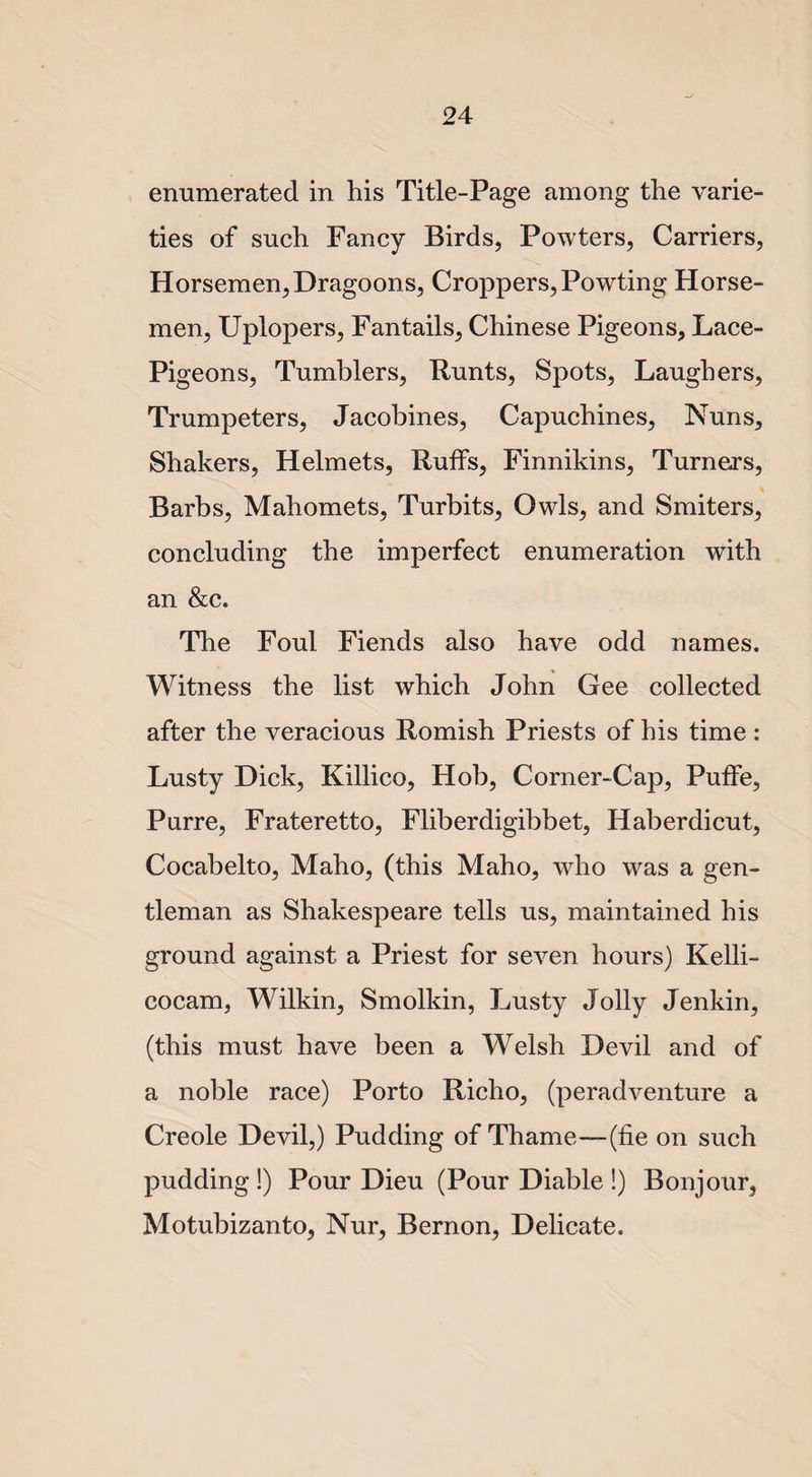enumerated in his Title-Page among the varie¬ ties of such Fancy Birds, Powters, Carriers, Horsemen,Dragoons, Croppers, Powting Horse¬ men, Uplopers, Fantails, Chinese Pigeons, Lace- Pigeons, Tumblers, Punts, Spots, Laughers, Trumpeters, Jacobines, Capuchines, Nuns, Shakers, Helmets, Ruffs, Finnikins, Turners, Barbs, Mahomets, Turbits, Owls, and Smiters, concluding the imperfect enumeration with an &amp;c. The Foul Fiends also have odd names. Witness the list which John Gee collected after the veracious Romish Priests of his time : Lusty Dick, Killico, Hob, Corner-Cap, Puffe, Purre, Frateretto, Fliberdigibbet, Haberdicut, Cocabelto, Maho, (this Maho, who was a gen¬ tleman as Shakespeare tells us, maintained his ground against a Priest for seven hours) Kelli- cocam, Wilkin, Smolkin, Lusty Jolly Jenkin, (this must have been a Welsh Devil and of a noble race) Porto Richo, (peradventure a Creole Devil,) Pudding of Thame—(fie on such pudding !) Pour Dieu (Pour Diable !) Bonjour, Motubizanto, Nur, Bernon, Delicate.