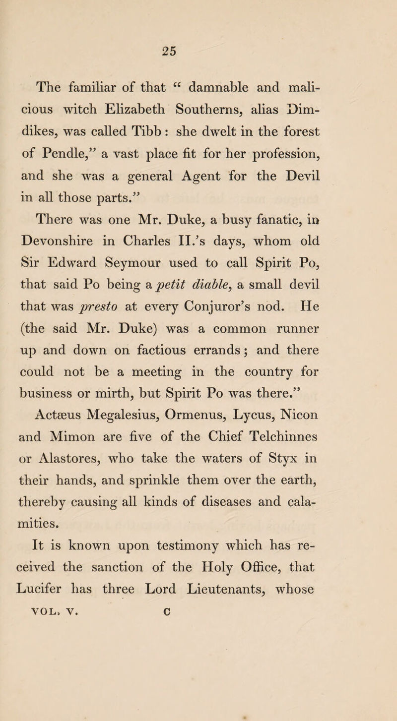 The familiar of that 66 damnable and mali¬ cious witch Elizabeth Southerns, alias Dim- dikes, was called Tibb : she dwelt in the forest of Pendle,” a vast place fit for her profession, and she was a general Agent for the Devil in all those parts.” There was one Mr. Duke, a busy fanatic, in Devonshire in Charles II/s days, whom old Sir Edward Seymour used to call Spirit Po, that said Po being a petit diable, a small devil that was presto at every Conjuror’s nod. He (the said Mr. Duke) was a common runner up and down on factious errands; and there could not be a meeting in the country for business or mirth, but Spirit Po was there.” Actseus Megalesius, Ormenus, Lycus, Nicon and Mimon are five of the Chief Telchinnes or Alastores, who take the waters of Styx in their hands, and sprinkle them over the earth, thereby causing all kinds of diseases and cala¬ mities. It is known upon testimony which has re¬ ceived the sanction of the Holy Office, that Lucifer has three Lord Lieutenants, whose VOL. v. c
