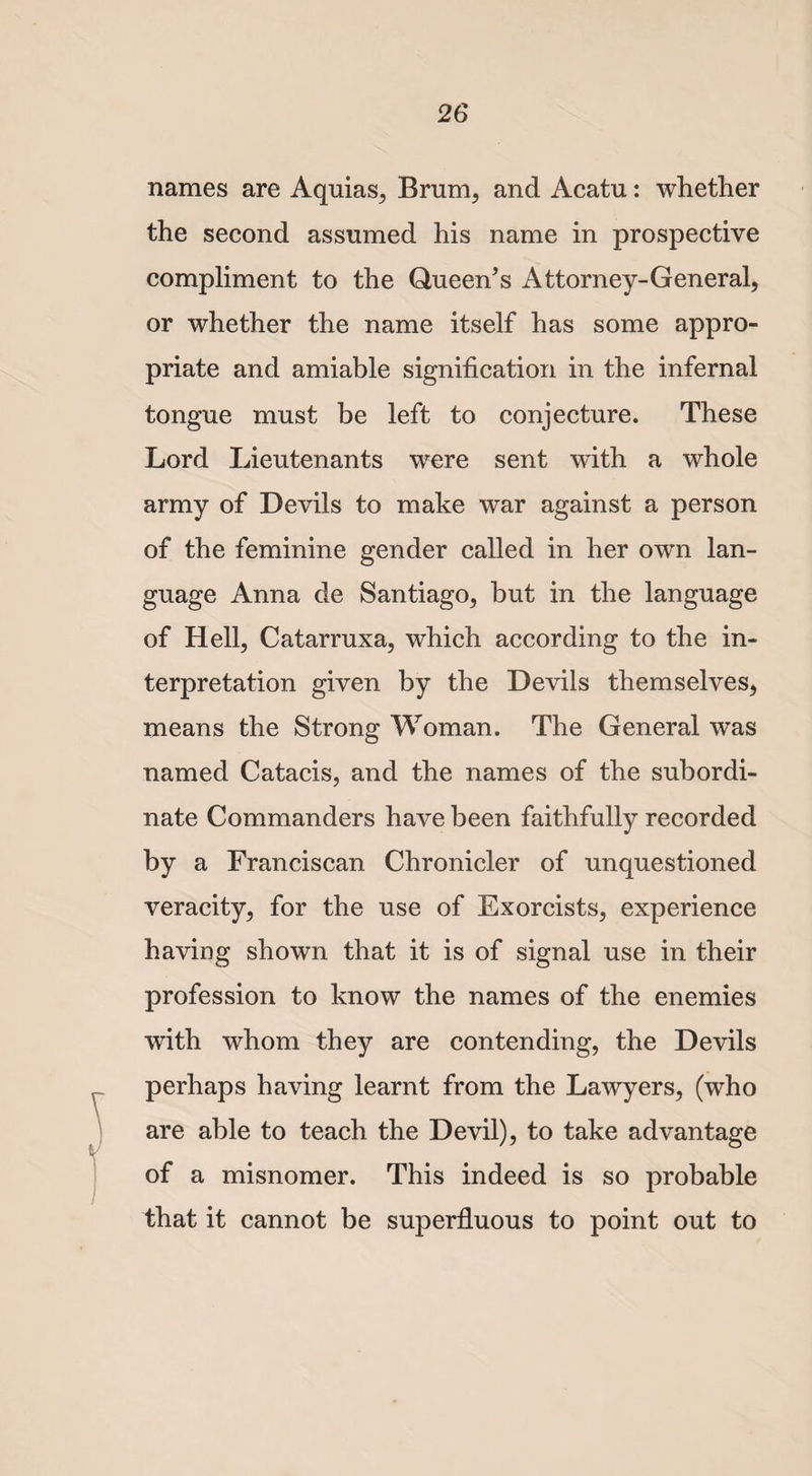 names are Aquias, Brum, and Acatu: whether the second assumed his name in prospective compliment to the Queen’s Attorney-General, or whether the name itself has some appro¬ priate and amiable signification in the infernal tongue must be left to conjecture. These Lord Lieutenants were sent with a whole army of Devils to make war against a person of the feminine gender called in her own lan¬ guage Anna de Santiago, but in the language of Hell, Catarruxa, which according to the in¬ terpretation given by the Devils themselves, means the Strong Woman. The General was named Catacis, and the names of the subordi¬ nate Commanders have been faithfully recorded by a Franciscan Chronicler of unquestioned veracity, for the use of Exorcists, experience having shown that it is of signal use in their profession to know the names of the enemies with whom they are contending, the Devils perhaps having learnt from the Lawyers, (who are able to teach the Devil), to take advantage of a misnomer. This indeed is so probable that it cannot be superfluous to point out to