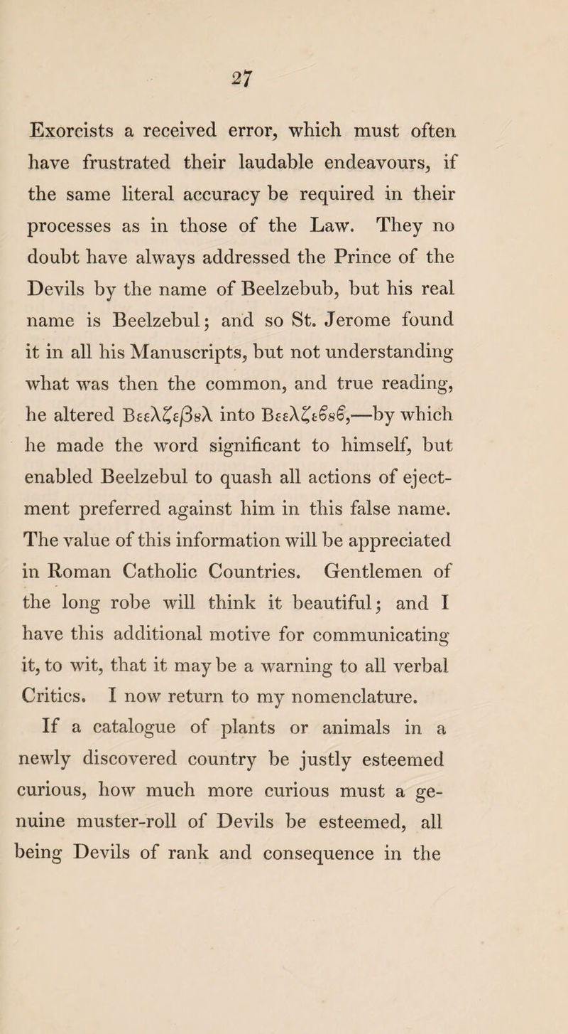 Exorcists a received error, which must often have frustrated their laudable endeavours, if the same literal accuracy be required in their processes as in those of the Law. They no doubt have always addressed the Prince of the Devils by the name of Beelzebub, but his real name is Beelzebul; and so St. Jerome found it in all his Manuscripts, but not understanding what was then the common, and true reading, he altered BeeXZefisX into BeeX^tfoG,—by which he made the word significant to himself, but enabled Beelzebul to quash all actions of eject¬ ment preferred against him in this false name. The value of this information will be appreciated in Roman Catholic Countries. Gentlemen of the long robe will think it beautiful; and I have this additional motive for communicating it, to wit, that it may be a warning to all verbal Critics. I now return to my nomenclature. If a catalogue of plants or animals in a newly discovered country be justly esteemed curious, how much more curious must a ge¬ nuine muster-roll of Devils be esteemed, all being Devils of rank and consequence in the