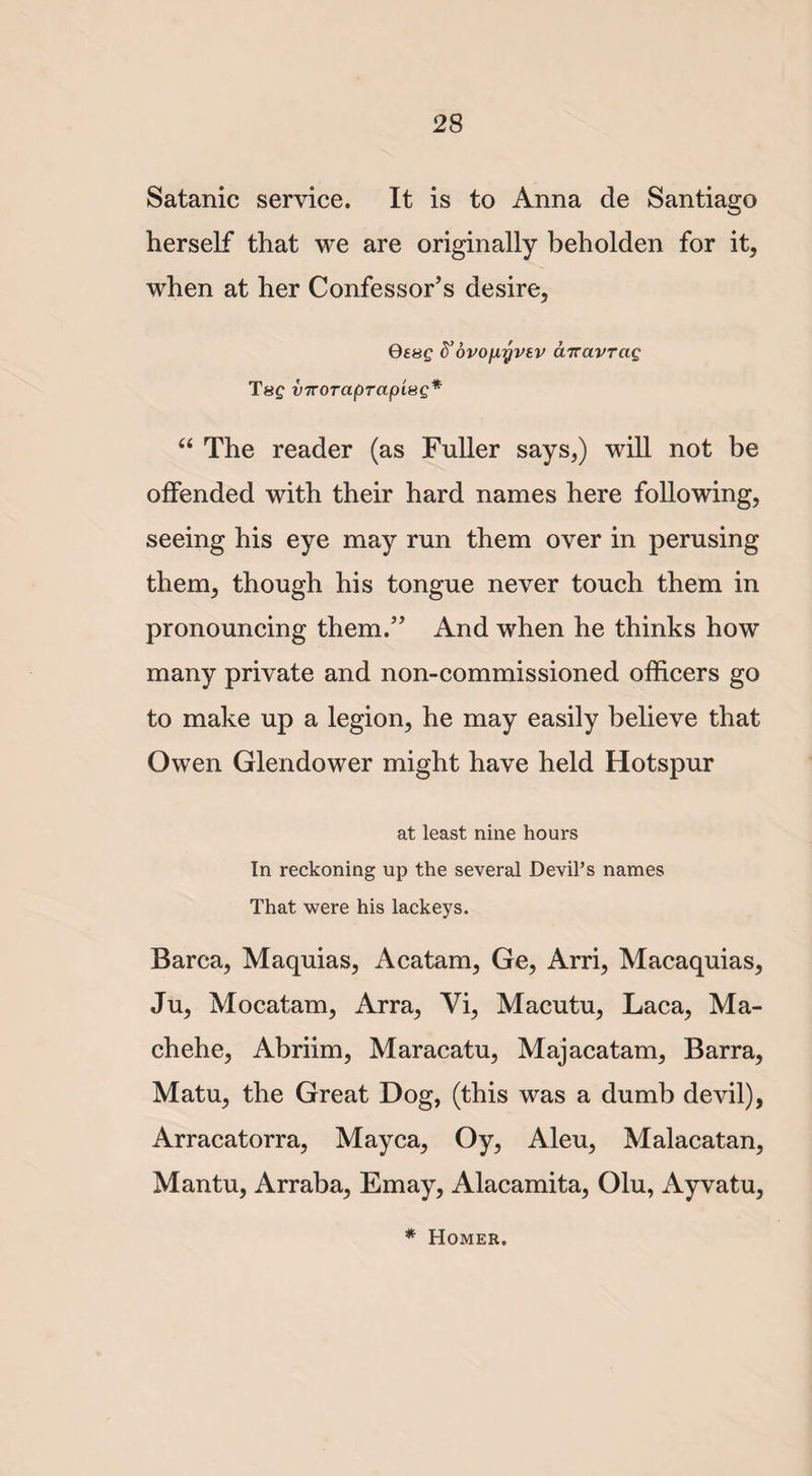 Satanic service. It is to Anna de Santiago herself that we are originally beholden for it, when at her Confessor’s desire, Qssg d’oro/Liyvsv cnravrcig Tsf vTToraprapisQ* “ The reader (as Fuller says,) will not be offended with their hard names here following, seeing his eye may run them over in perusing them, though his tongue never touch them in pronouncing them.” And when he thinks how many private and non-commissioned officers go to make up a legion, he may easily believe that Owen Glendower might have held Hotspur at least nine hours In reckoning up the several Devil’s names That were his lackeys. Barca, Maquias, Acatam, Ge, Arri, Macaquias, Ju, Mocatam, Arra, Vi, Macutu, Laca, Ma¬ ch ehe, Abriim, Maracatu, Majacatam, Barra, Matu, the Great Dog, (this was a dumb devil), Arracatorra, Mayca, Oy, Aleu, Malacatan, Mantu, Arraba, Emay, Alacamita, Olu, Ayvatu, * Homer.