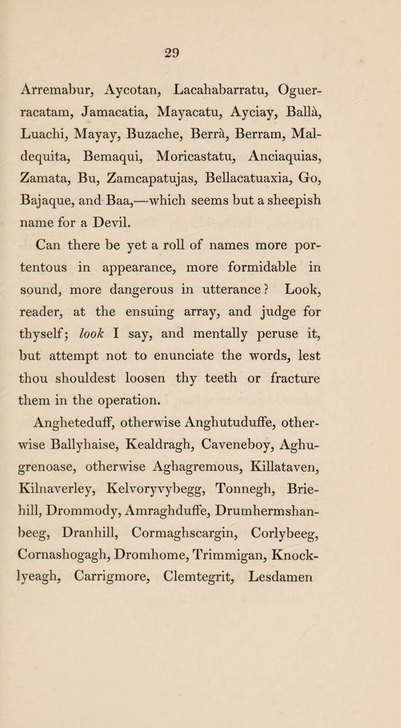 Arremabur, Aycotan, Lacahabarratu, Oguer- racatam, Jamacatia, Mayacatu, Ayciay, Balia, Luachi, Mayay, Buzacbe, Berra, Berram, Mal- dequita, Bemaqui, Moricastatu, Anciaquias, Zamata, Bu, Zamcapatujas, Bellacatuaxia, Go, Bajaque, and Baa,—which seems but a sheepish name for a Devil. Can there be yet a roll of names more por¬ tentous in appearance, more formidable in sound, more dangerous in utterance ? Look, reader, at the ensuing array, and judge for thyself; look I say, and mentally peruse it, but attempt not to enunciate the words, lest thou shouldest loosen thy teeth or fracture them in the operation. Angheteduff, otherwise Anghutuduffe, other¬ wise Ballyhaise, Kealdragh, Caveneboy, Aghu- grenoase, otherwise Aghagremous, Killataven, Kilnaverley, Kelvoryvybegg, Tonnegh, Brie- hill, Drommody, AmraghdufFe, Drumhermshan- beeg, Dranhill, Cormaghscargin, Corlybeeg, Cornashogagh, Dromhome, Trimmigan, Knock- lyeagh, Carrigmore, Clemtegrit, Lesdamen
