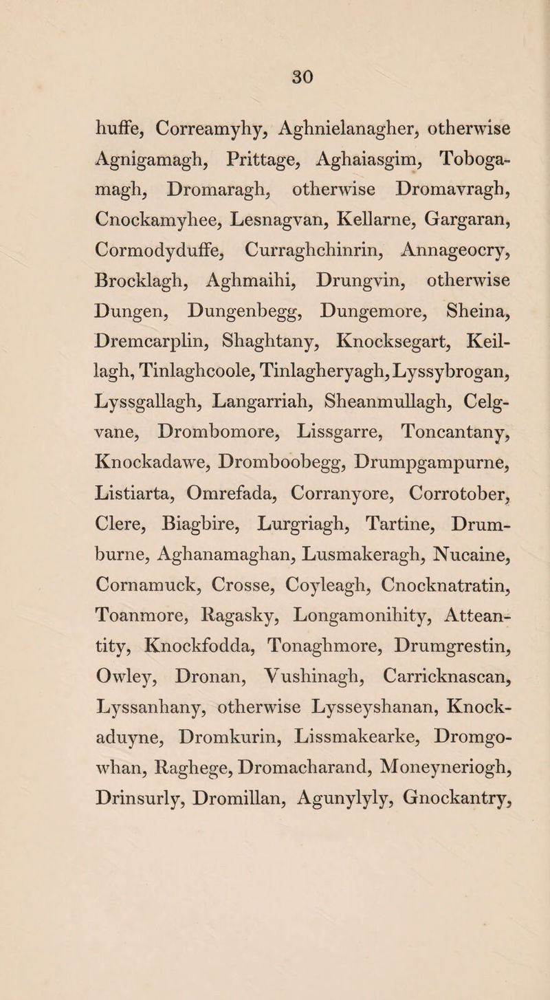 huffe, Correamyhy, Aghnielanagher, otherwise Agnigamagh, Prittage, Aghaiasgim, Toboga- magh, Dromaragh, otherwise Dromavragh, Cnockamyhee, Lesnagvan, Kellarne, Gargaran, Cormodyduffe, Curraghchinrin, Annageocry, Brocklagh, Aghmaihi, Drungvin, otherwise Dungen, Dungenbegg, Dungemore, Sheina, Dremcarplin, Shaghtany, Knocksegart, Keil- lagh, Tinlaghcoole, Tinlagheryagh, Lyssybrogan, Lyssgallagh, Langarriah, Sheanmullagh, Celg- vane, Drombomore, Lissgarre, Toncantany, Knockadawe, Dromboobegg, Drumpgampurne, Listiarta, Omrefada, Corranyore, Corrotober, Clere, Biagbire, Lurgriagh, Tartine, Drum- burn e, Aghanamaghan, Lusmakeragh, Nucaine, Cornamuck, Crosse, Coyleagh, Cnocknatratin, Toanmore, Ragasky, Longamonihity, Attean- tity, Knockfodda, Tonaghmore, Drumgrestin, Owley, Dronan, Yusbinagh, Carricknascan, Lyssanhany, otherwise Lysseyshanan, Knock- aduyne, Dromkurin, Lissmakearke, Dromgo- whan, Raghege, Dromacharand, Moneyneriogh, Drinsurly, Dromillan, Agunylyly, Gnockantry,