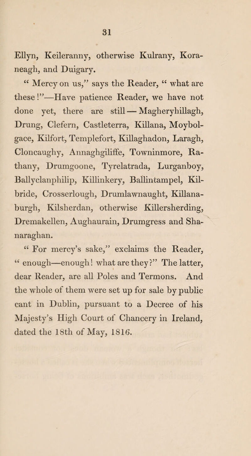 Ellyn, Keileranny, otherwise Kulrany, Kora- neagh, and Duigary. 66 Mercy on us,” says the Reader, “ what are these!”—Have patience Reader, we have not done yet, there are still — Magheryhillagh, Drung, Clefern, Castleterra, Killana, Moybol- gace, Kilfort, Templefort, Killaghadon, Laragh, Cloncaughy, Annaghgiliife, Towninmore, Ra- thany, Drumgoone, Tyrelatrada, Lurganboy, Ballyclanphilip, Killinkery, Ballintampel, Kil¬ bride, Crosserlough, Drumlawnaught, Killana- burgh, Kilsherdan, otherwise Killersherding, Dremakellen, Aughaurain, Drumgress and Sha- naraglian. cc For mercy’s sake,” exclaims the Reader, u enough—enough! what are they?” The latter, dear Reader, are all Poles and Termons. And the whole of them were set up for sale by public cant in Dublin, pursuant to a Decree of his Majesty’s High Court of Chancery in Ireland, dated the 18th of May, 1816.