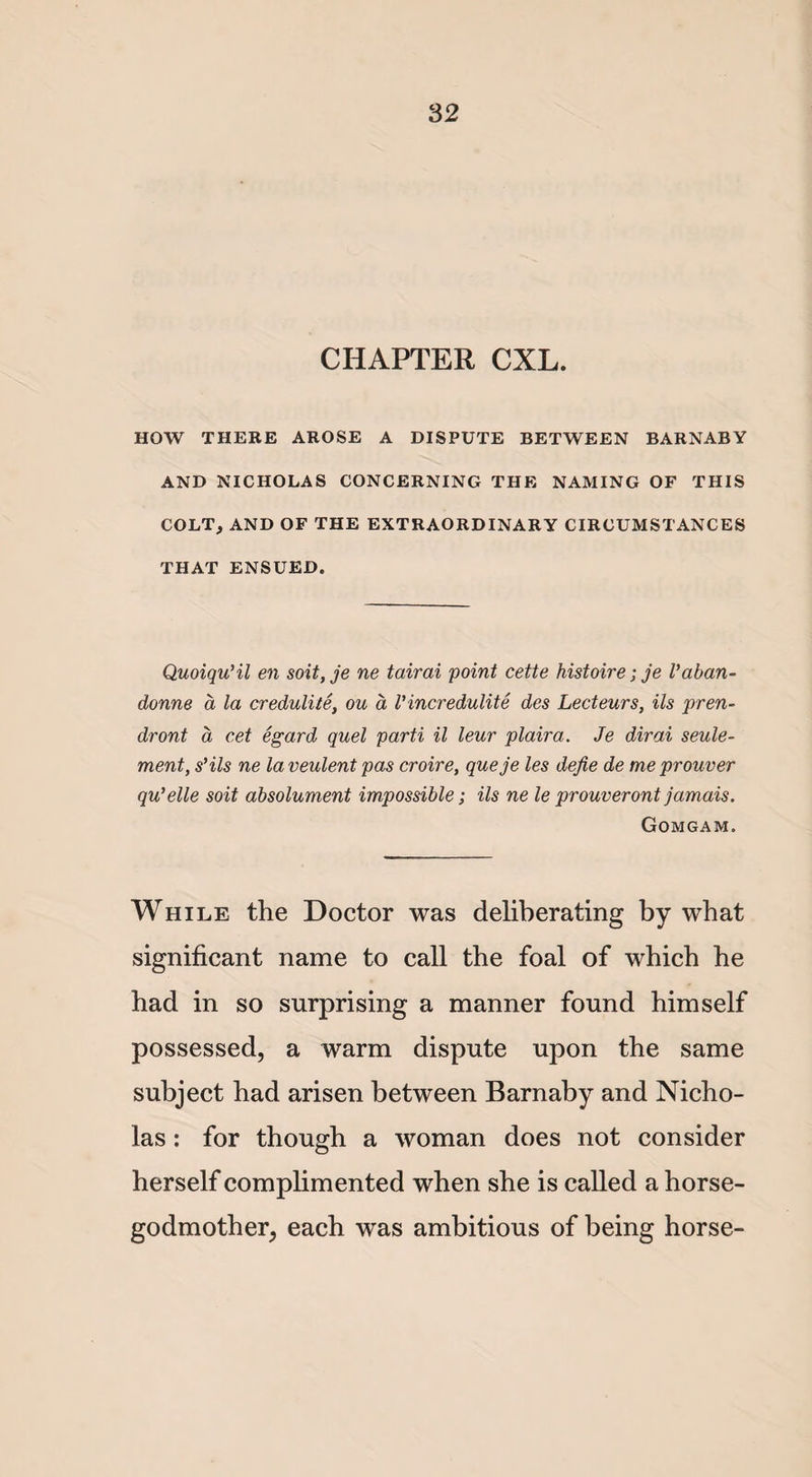 CHAPTER CXL. HOW THERE AROSE A DISPUTE BETWEEN BARNABY AND NICHOLAS CONCERNING THE NAMING OF THIS COLT, AND OF THE EXTRAORDINARY CIRCUMSTANCES THAT ENSUED. Quoiqu’il en soit,je ne tairai point cette histoire; je Vaban- donne d la credulite, ou a Vincredulite des Lecteurs, Us pren- dront a cet egard quel parti il leur plaira. Je dirai seule- ment, s’ils ne la veulent pas croire, queje les defie de meprouver qu’elle soit absolument impossible; ils ne le prouveront jamais. Gomgam. While the Doctor was deliberating by wbat significant name to call the foal of which he had in so surprising a manner found himself possessed, a warm dispute upon the same subject had arisen between Barnaby and Nicho¬ las : for though a woman does not consider herself complimented when she is called a horse- godmother, each was ambitious of being horse-