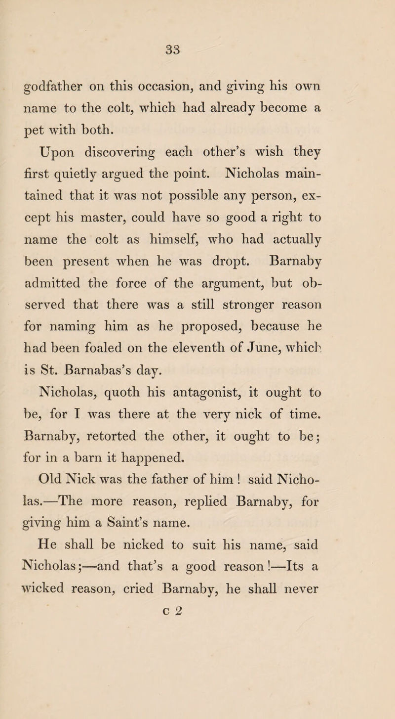 godfather on this occasion, and giving his own name to the colt, which had already become a pet with both. Upon discovering each other’s wish they first quietly argued the point. Nicholas main¬ tained that it was not possible any person, ex¬ cept his master, could have so good a right to name the colt as himself, who had actually been present when he was dropt. Barnaby admitted the force of the argument, but ob¬ served that there was a still stronger reason for naming him as he proposed, because he had been foaled on the eleventh of June, which is St. Barnabas’s day. Nicholas, quoth his antagonist, it ought to be, for I was there at the very nick of time. Barnaby, retorted the other, it ought to be; for in a barn it happened. Old Nick was the father of him ! said Nicho¬ las.—The more reason, replied Barnaby, for giving him a Saint’s name. He shall be nicked to suit his name, said Nicholas;—and that’s a good reason!—Its a wicked reason, cried Barnaby, he shall never c 2