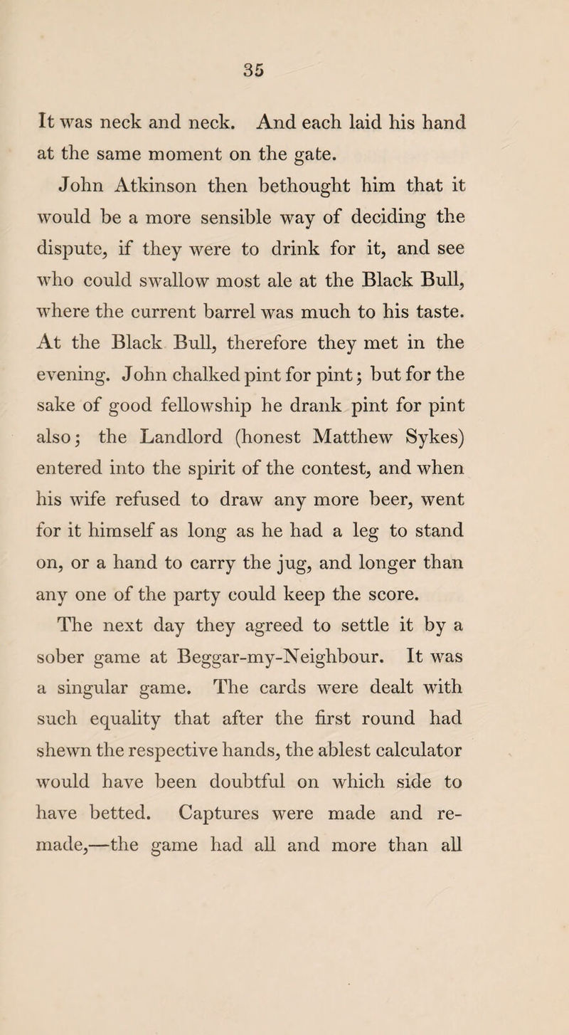 It was neck and neck. And each laid his hand at the same moment on the gate. John Atkinson then bethought him that it would be a more sensible way of deciding the dispute, if they were to drink for it, and see who could swallow most ale at the Black Bull, where the current barrel was much to his taste. At the Black Bull, therefore they met in the evening. John chalked pint for pint; but for the sake of good fellowship he drank pint for pint also; the Landlord (honest Matthew Sykes) entered into the spirit of the contest, and when his wife refused to draw any more beer, went for it himself as long as he had a leg to stand on, or a hand to carry the jug, and longer than any one of the party could keep the score. The next day they agreed to settle it by a sober game at Beggar-my-Neighbour. It was a singular game. The cards were dealt with such equality that after the first round had shewn the respective hands, the ablest calculator would have been doubtful on which side to have betted. Captures were made and re¬ made,—the game had all and more than all