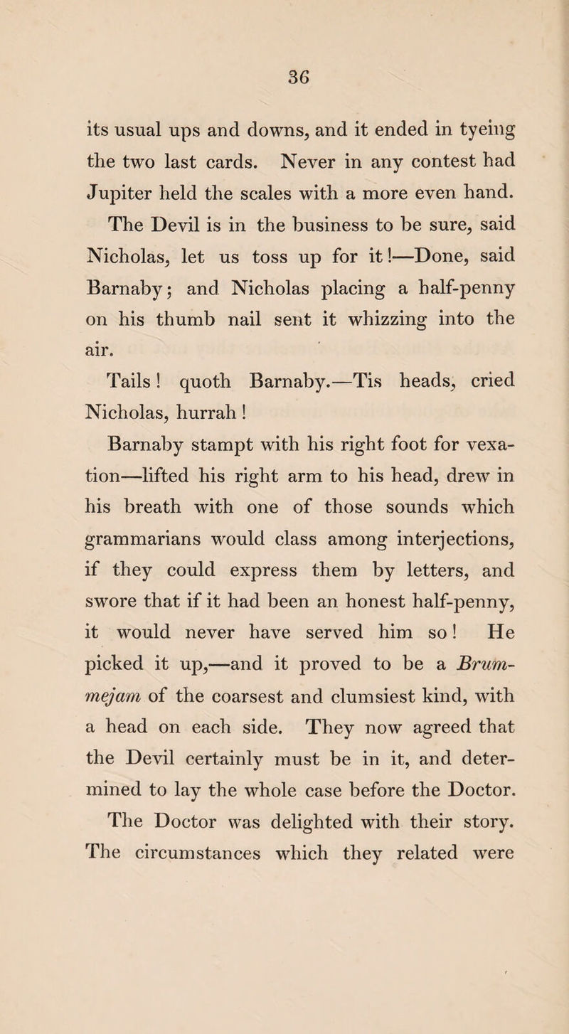 its usual ups and downs, and it ended in tyeing the two last cards. Never in any contest had Jupiter held the scales with a more even hand. The Devil is in the business to be sure, said Nicholas, let us toss up for it!—Done, said Barnaby; and Nicholas placing a half-penny on his thumb nail sent it whizzing into the air. Tails! quoth Barnaby.—Tis heads, cried Nicholas, hurrah ! Barnaby stampt with his right foot for vexa¬ tion—lifted his right arm to his head, drew in his breath with one of those sounds which grammarians would class among interjections, if they could express them by letters, and swore that if it had been an honest half-penny, it would never have served him so! He picked it up,—and it proved to be a Brum- mejam of the coarsest and clumsiest kind, with a head on each side. They now agreed that the Devil certainly must be in it, and deter¬ mined to lay the whole case before the Doctor. The Doctor was delighted with their story. The circumstances which they related were