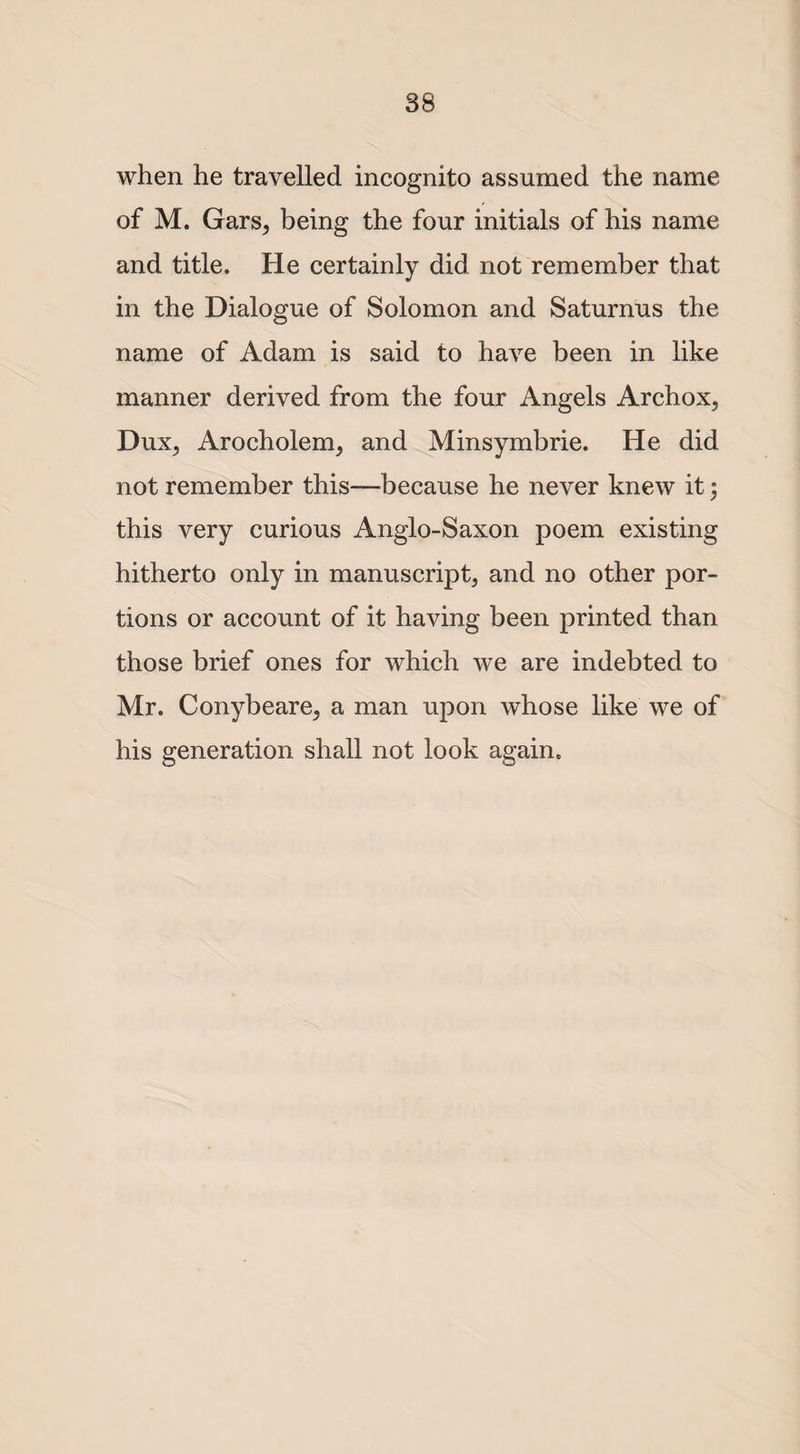 when he travelled incognito assumed the name of M. Gars, being the four initials of his name and title. He certainly did not remember that in the Dialogue of Solomon and Saturnus the name of Adam is said to have been in like manner derived from the four Angels Archox, Dux, Arocholem, and Minsymbrie. He did not remember this—because he never knew it; this very curious Anglo-Saxon poem existing hitherto only in manuscript, and no other por¬ tions or account of it having been printed than those brief ones for which we are indebted to Mr. Conybeare, a man upon whose like we of his generation shall not look again.