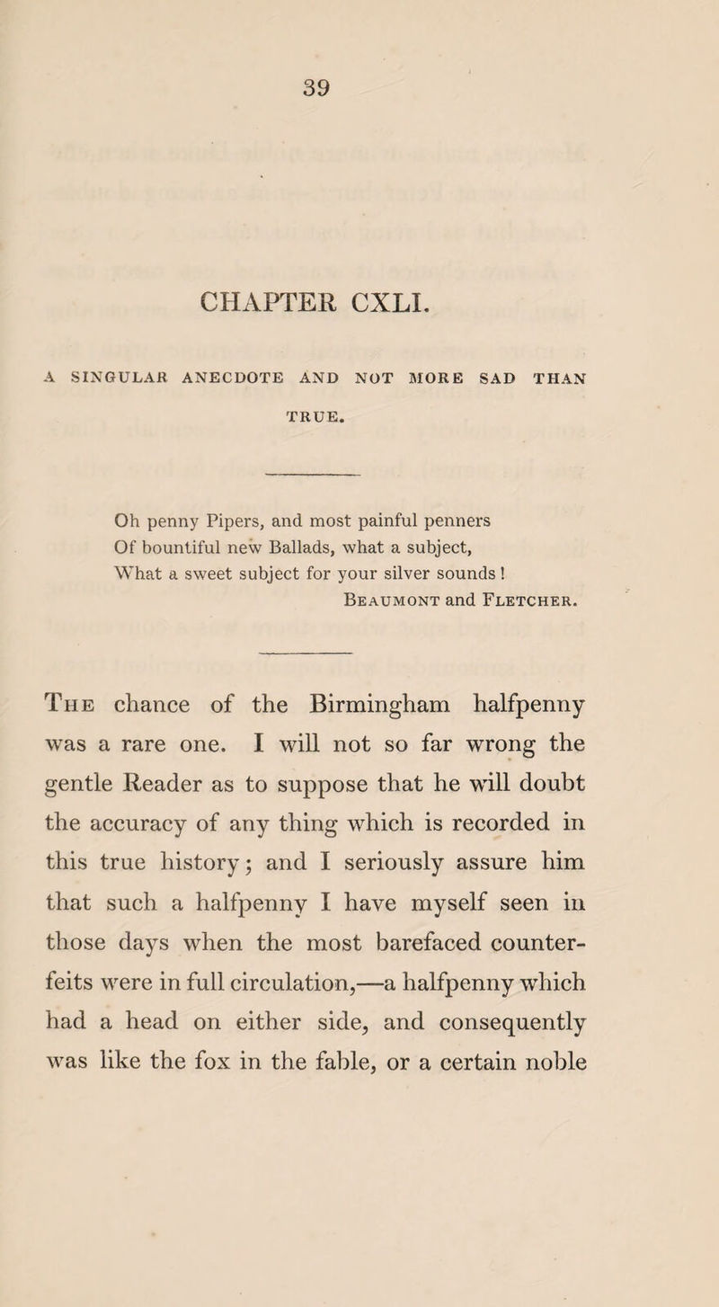 CHAPTER CXLI. A SINGULAR ANECDOTE AND NOT MORE SAD THAN TRUE. Oh penny Pipers, and most painful penners Of bountiful new Ballads, what a subject, What a sweet subject for your silver sounds! Beaumont and Fletcher. The chance of the Birmingham halfpenny was a rare one. I will not so far wrong the gentle Reader as to suppose that he will doubt the accuracy of any thing which is recorded in this true history; and I seriously assure him that such a halfpenny I have myself seen in those days when the most barefaced counter¬ feits were in full circulation,—a halfpenny which had a head on either side, and consequently was like the fox in the fable, or a certain noble