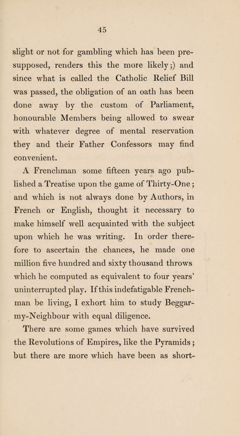 slight or not for gambling which has been pre¬ supposed, renders this the more likely;) and since what is called the Catholic Relief Bill was passed, the obligation of an oath has been done away by the custom of Parliament, honourable Members being allowed to swear with whatever degree of mental reservation they and their Father Confessors may find convenient. A Frenchman some fifteen years ago pub¬ lished a Treatise upon the game of Thirty-One; and which is not always done by Authors, in French or English, thought it necessary to make himself well acquainted with the subject upon which he was writing. In order there¬ fore to ascertain the chances, he made one million five hundred and sixty thousand throws which he computed as equivalent to four years’ uninterrupted play. If this indefatigable French¬ man be living, I exhort him to study Beggar- my-Neighbour with equal diligence. There are some games which have survived the Revolutions of Empires, like the Pyramids ; but there are more which have been as short-