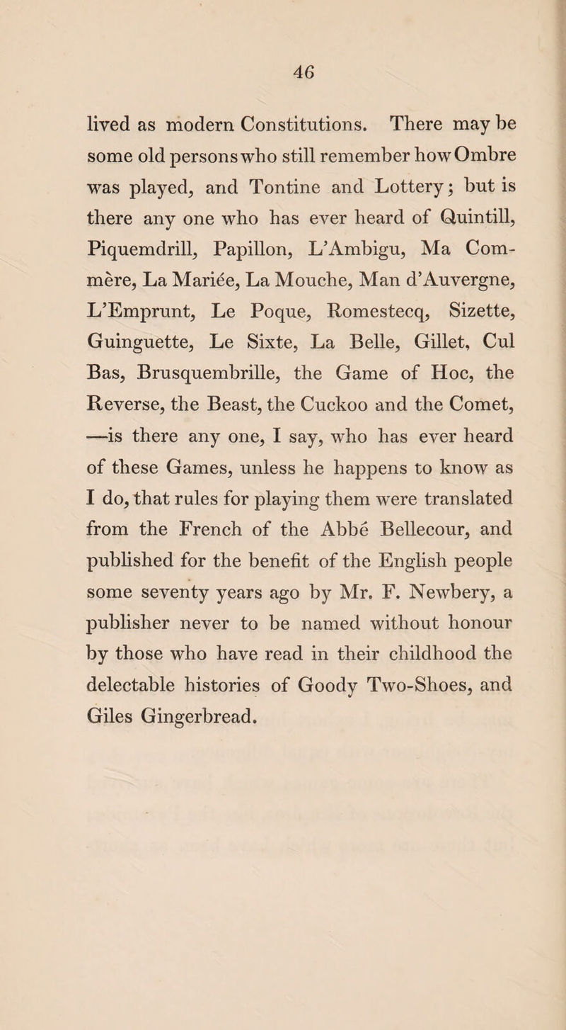 lived as modern Constitutions. There may be some old persons who still remember how Ombre was played, and Tontine and Lottery; but is there any one who has ever heard of Quin till, Piquemdrill, Papillon, L’Ambigu, Ma Corn- mere, La Mariee, La Mouche, Man d’Auvergne, L’Emprunt, Le Poque, Romestecq, Sizette, Guinguette, Le Sixte, La Belle, Gillet, Cul Bas, Brusquembrille, the Game of Hoc, the Reverse, the Beast, the Cuckoo and the Comet, -—is there any one, I say, who has ever heard of these Games, unless he happens to know as I do, that rules for playing them were translated from the French of the Abbe Bellecour, and published for the benefit of the English people some seventy years ago by Mr. F. Newbery, a publisher never to be named without honour by those who have read in their childhood the delectable histories of Goody Two-Shoes, and Giles Gingerbread.