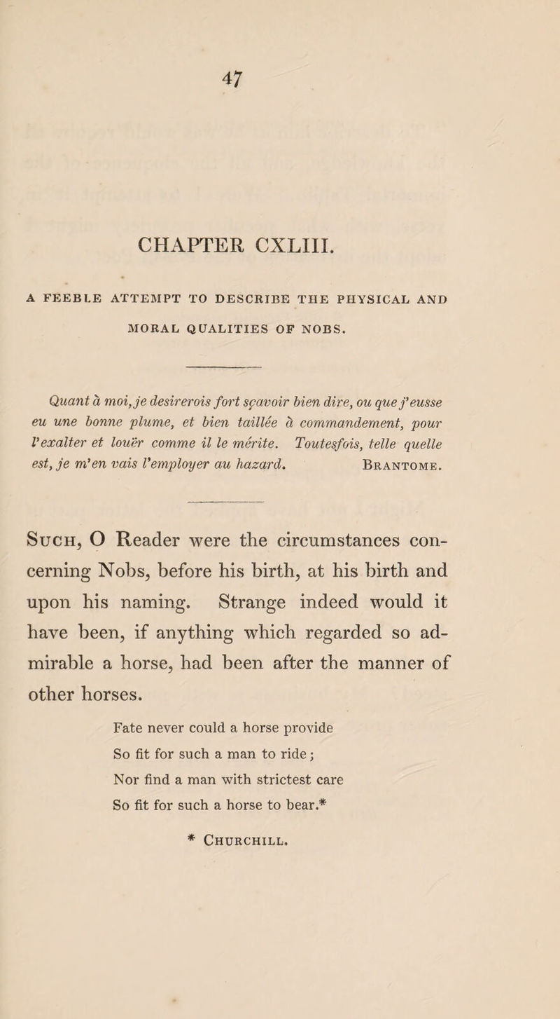 CHAPTER CXLIII. A FEEBLE ATTEMPT TO DESCRIBE THE PHYSICAL AND MORAL QUALITIES OF NOBS. Quant a moi,je desirerois fort spavoir bien dire, ou quefeusse eu une bonne plume, et bien taillee a commandement, pour Vexalter et louer comme il le merite. Toutesfois, telle quelle est, je m’en vais Vemployer au hazard. Brantome. Such, O Reader were the circumstances con¬ cerning Nobs, before his birth, at his birth and upon his naming. Strange indeed would it have been, if anything which regarded so ad¬ mirable a horse, had been after the manner of other horses. Fate never could a horse provide So fit for such a man to ride; Nor find a man with strictest care So fit for such a horse to bear.* * Churchill.