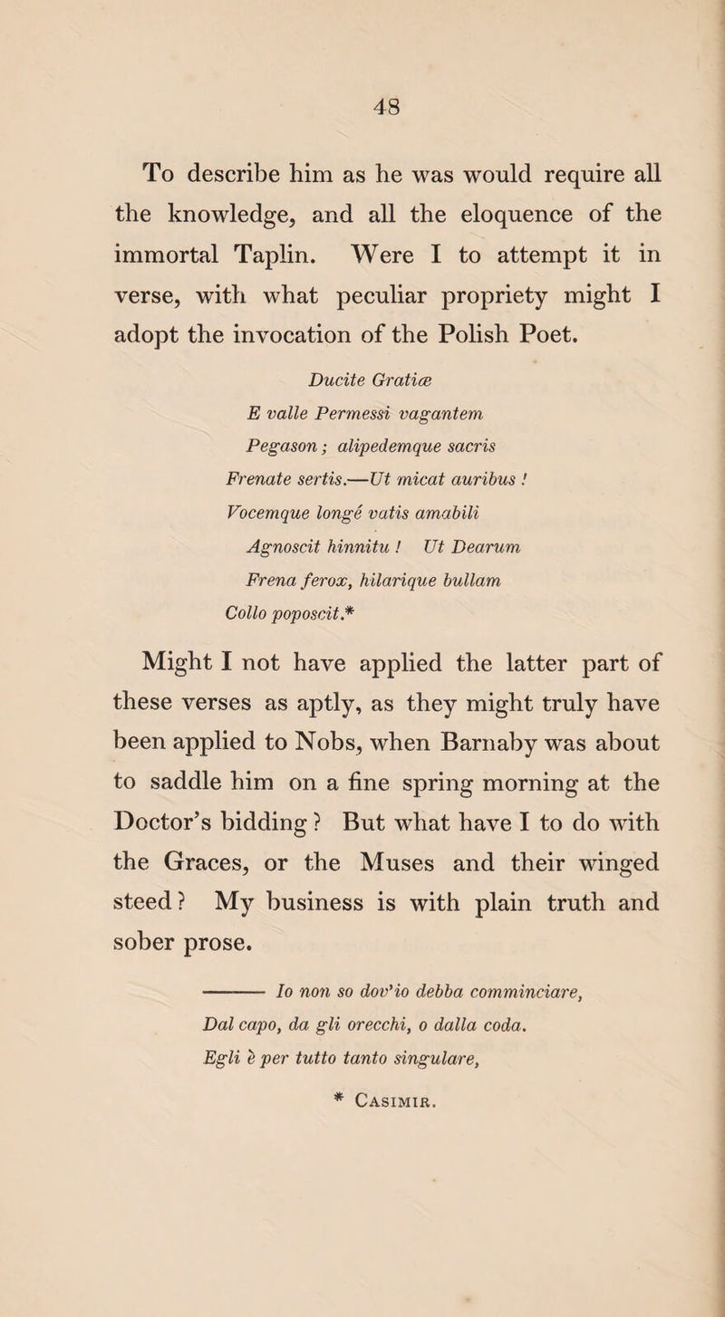 To describe him as he was would require all the knowledge, and all the eloquence of the immortal Taplin. Were I to attempt it in verse, with what peculiar propriety might I adopt the invocation of the Polish Poet. Ducite Gratia E valle Permessi vagantem Pegason; alipedemque sacris Frenate sertis.—Ut micat auribus ! Vocemque longe vatis amabili Agnoscit hinnitu ! Ut Dearum Frena ferox, hilarique bullam Collo poposcit* Might I not have applied the latter part of these verses as aptly, as they might truly have been applied to Nobs, when Barnaby was about to saddle him on a fine spring morning at the Doctor’s bidding ? But what have I to do with the Graces, or the Muses and their winged steed ? My business is with plain truth and sober prose. ■— Io non so dov’io debba comminciare, Dal capo, da gli orecchi, o dalla coda. Egli e per tutto tanto singulare, * Casimir.