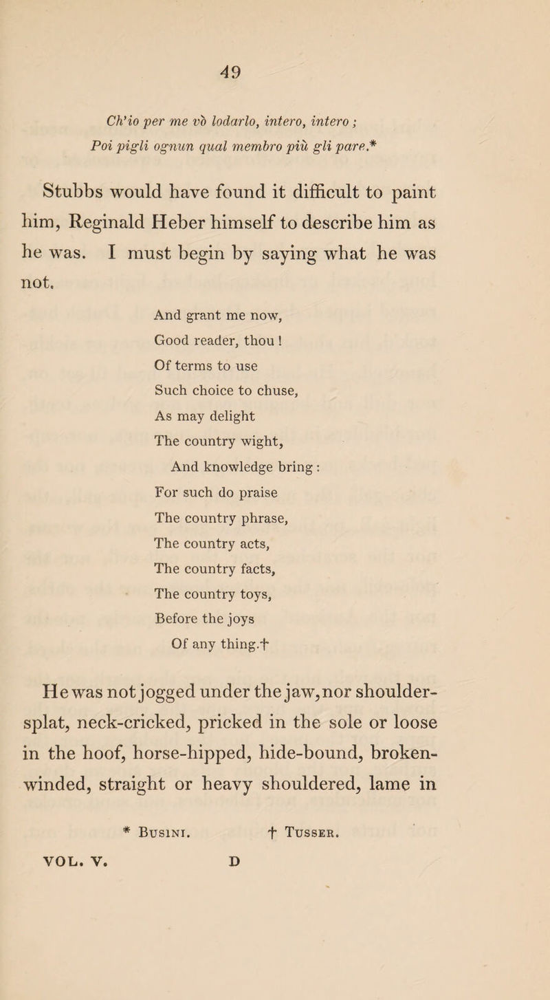 4 9 Ch’io per me vo lodarlo, intero, intero; Poi pigli ognun qual membro pin gli pare * Stubbs would have found it difficult to paint him, Reginald Heber himself to describe him as he was. I must begin by saying what he was not. And grant me now, Good reader, thou ! Of terms to use Such choice to chuse, As may delight The country wight, And knowledge bring: For such do praise The country phrase, The country acts, The country facts, The country toys, Before the joys Of any thing.f He was not jogged under the jaw, nor shoulder- splat, neck-cricked, pricked in the sole or loose in the hoof, horse-hipped, hide-bound, broken- winded, straight or heavy shouldered, lame in * Busini. t Tusser. VOL. V. D