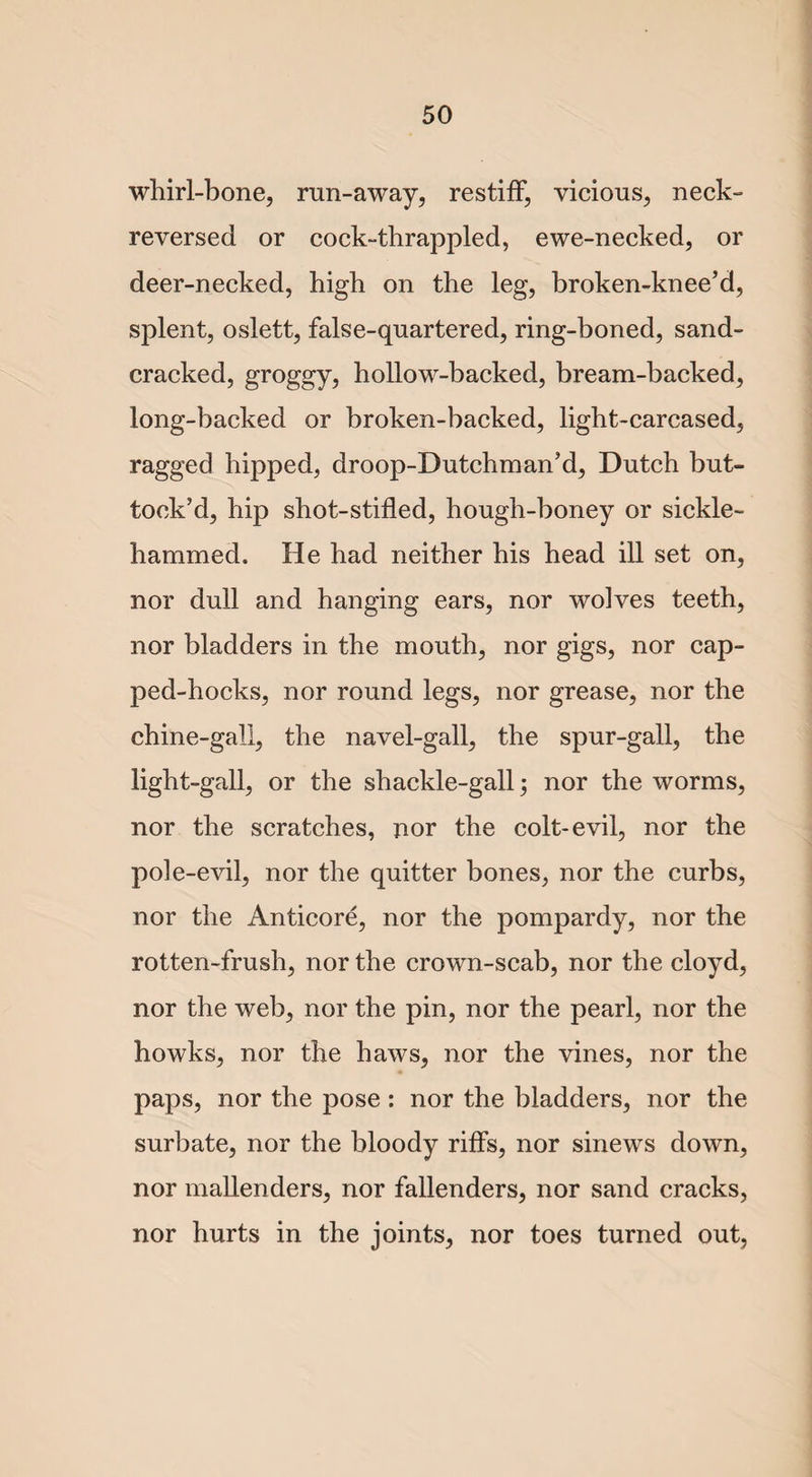 whirl-bone, run-away, restiff, vicious, neck- reversed or cock-thrappled, ewe-necked, or deer-necked, high on the leg, broken-knee’d, splent, oslett, false-quartered, ring-boned, sand- cracked, groggy, hollow-backed, bream-backed, long-backed or broken-backed, light-carcased, ragged hipped, droop-Dutchman’d, Dutch but- tock’d, hip shot-stilled, hough-boney or sickle- hammed. He had neither his head ill set on, nor dull and hanging ears, nor wolves teeth, nor bladders in the mouth, nor gigs, nor cap- ped-hocks, nor round legs, nor grease, nor the chine-gall, the navel-gall, the spur-gall, the light-gall, or the shackle-gall; nor the worms, nor the scratches, nor the colt-evil, nor the pole-evil, nor the quitter bones, nor the curbs, nor the Anticore, nor the pompardy, nor the rotten-frush, nor the crown-scab, nor the cloyd, nor the web, nor the pin, nor the pearl, nor the howks, nor the haws, nor the vines, nor the paps, nor the pose : nor the bladders, nor the surbate, nor the bloody riffs, nor sinews down, nor mallenders, nor fallenders, nor sand cracks, nor hurts in the joints, nor toes turned out,