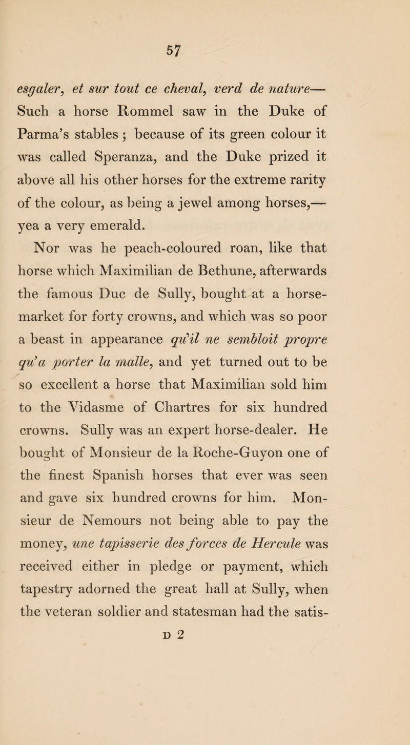 esgaler, et sur tout ce cheval, verd de nature— Such a horse Rommel saw in the Duke of Parma’s stables ; because of its green colour it was called Speranza, and the Duke prized it above all his other horses for the extreme rarity of the colour, as being a jewel among horses,— yea a very emerald. Nor was he peach-coloured roan, like that horse which Maximilian de Bethune, afterwards the famous Due de Sully, bought at a horse- market for forty crowns, and which was so poor a beast in appearance qu’il ne sembloit propre qu’ a porter la malle, and yet turned out to be f- so excellent a horse that Maximilian sold him to the Yidasme of Chartres for six hundred crowns. Sully was an expert horse-dealer. He bought of Monsieur de la Roche-Guyon one of the finest Spanish horses that ever was seen and gave six hundred crowns for him. Mon¬ sieur de Nemours not being able to pay the money, une tapisserie des forces de Hercule was received either in pledge or payment, which tapestry adorned the great hall at Sully, when the veteran soldier and statesman had the satis- D 2