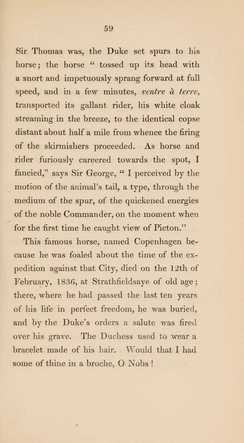 Sir, Thomas was, the Duke set spurs to his horse; the horse “ tossed up its head with a snort and impetuously sprang forward at full speed, and in a few minutes, ventre a terre, transported its gallant rider, his white cloak streaming in the breeze, to the identical copse distant about half a mile from whence the firing of the skirmishers proceeded. As horse and rider furiously careered towards the spot, I fancied,” says Sir George, “ I perceived by the motion of the animal’s tail, a type, through the medium of the spur, of the quickened energies of the noble Commander, on the moment when for the first time he caught view of Picton.” This famous horse, named Copenhagen be¬ cause he was foaled about the time of the ex¬ pedition against that City, died on the 12th of February, 1836, at Strathfieldsaye of old age; there, where he had passed the last ten years of his life in perfect freedom, he was buried, and by the Duke’s orders a salute was fired over his grave. The Duchess used to wear a bracelet made of his hair. Would that I had some of thine in a broche, O Nobs !