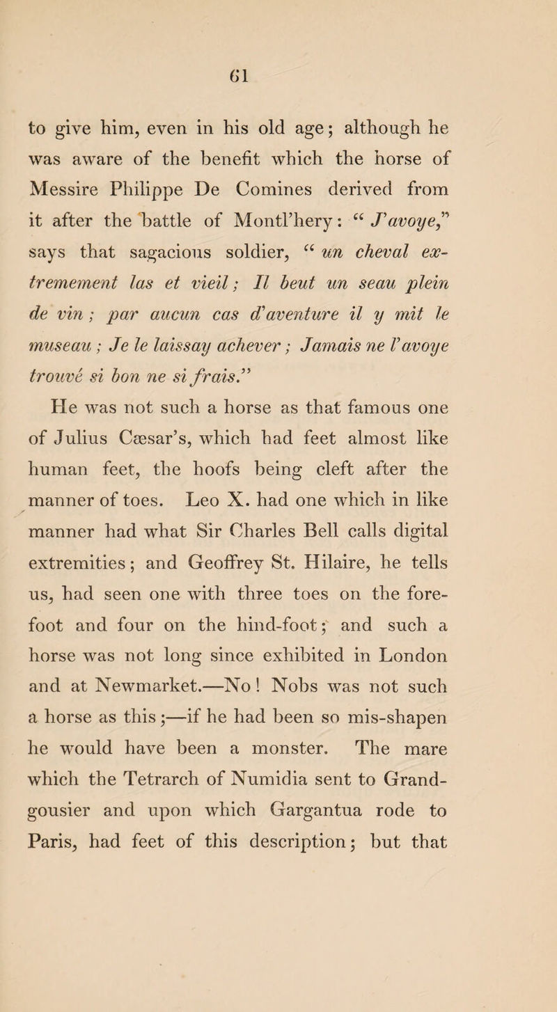 G1 to give him, even in his old age; although he was aware of the benefit which the horse of Messire Philippe De Co mines derived from it after the battle of Montl’hery: u J'avoye says that sagacious soldier, “ un cheval eoc- tremement las et vieil; II beut un seau plein de vin ; par aucun cas d'aventure il y mit le museau ; Je le laissay achever; Jamais ne V avoye trouve si bon ne si fraisJ Pie was not such a horse as that famous one of Julius Caesar’s, which had feet almost like human feet, the hoofs being cleft after the manner of toes. Leo X. had one which in like manner had what Sir Charles Bell calls digital extremities; and Geoffrey St. Hilaire, he tells us, had seen one with three toes on the fore¬ foot and four on the hind-footand such a horse was not long since exhibited in London and at Newmarket.—No! Nobs was not such a horse as this;—if he had been so mis-shapen he would have been a monster. The mare which the Tetrarch of Numidia sent to Grand- gousier and upon which Gargantua rode to Paris, had feet of this description; but that