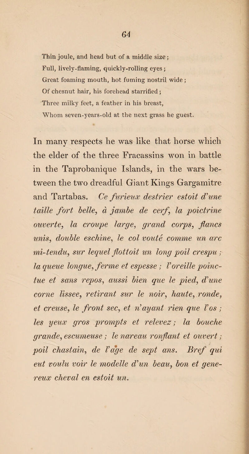 Thin joule, and head but of a middle size; Full, lively-flaming, quickly-rolling eyes ; Great foaming mouth, hot fuming nostril wide ; Of chesnut hair, his forehead starrified; Three milky feet, a feather in his breast, Whom seven-years-old at the next grass he guest. In many respects he was like that horse which the elder of the three Fracassins won in battle in the Taprobanique Islands, in the wars be¬ tween the two dreadful Giant Kings Gargamitre and Tartabas. Ce furieux destrier estoit d’une taille fort belle, d jambe de cerf\ la poictrine ouverte, la croupe large, grand corps, fanes unis, double eschine, le col route comme un arc mi- tendu, sur lequel flottoit un long poil crespu ; la queue longue, ferme et espesse; Voreille poinc- tue et sans repos, aussi bien que le piedd’une come lissee, retirant sur le noir, haute, ronde, et creuse, le front sec, et n’ ay ant rien que Vos ; les yeux gros prompts et relevez; la bouche grande, escumeuse ; le nareau ronflant et ouvert; it poil chastain, de Vage de sept ans. Bref qui eut voulu voir le modelle d’un beau, bon et gene- reux cheval en estoit un.