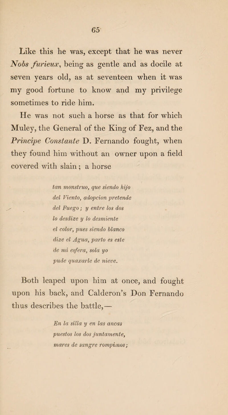 Like this he was, except that he was never Nobs furieuoc, being as gentle and as docile at seven years old, as at seventeen when it was my good fortune to know and my privilege sometimes to ride him. He was not such a horse as that for which Muley, the General of the King of Fez, and the Principe Const ante D. Fernando fought, when they found him without an owner upon a field covered with slain ; a horse tan monstruo, que siendo hijo del Viento, adopcion pretends del Fuego; y entre los dos lo desdize y lo desmiente el color, pues siendo bianco dize el Aguci, parto es este de mi esfera, sola yo pude quaxarle de nieve. Both leaped upon him at once, and fought upon his back, and Calderon’s Don Fernando thus describes the battle,— En la silla y en las ancas puestos los dos juntamente, mares de sangre rompimos;