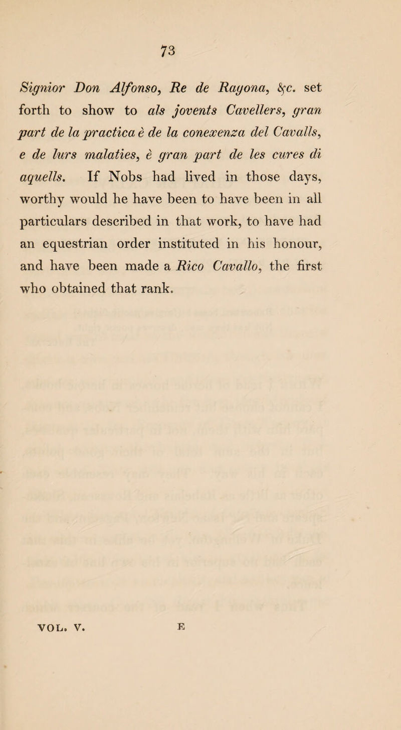 Signior Don Alfonso, Re de Ragona, fyc. set forth to show to als jovents Caveliers, part de la practica e de la conexenza del Cavalls, e de lurs malaties, e gran part de les cures di aquells. If Nobs had lived in those days, worthy would he have been to have been in all particulars described in that work, to have had an equestrian order instituted in his honour, and have been made a Rico Cavallo, the first who obtained that rank. VOL. v. E