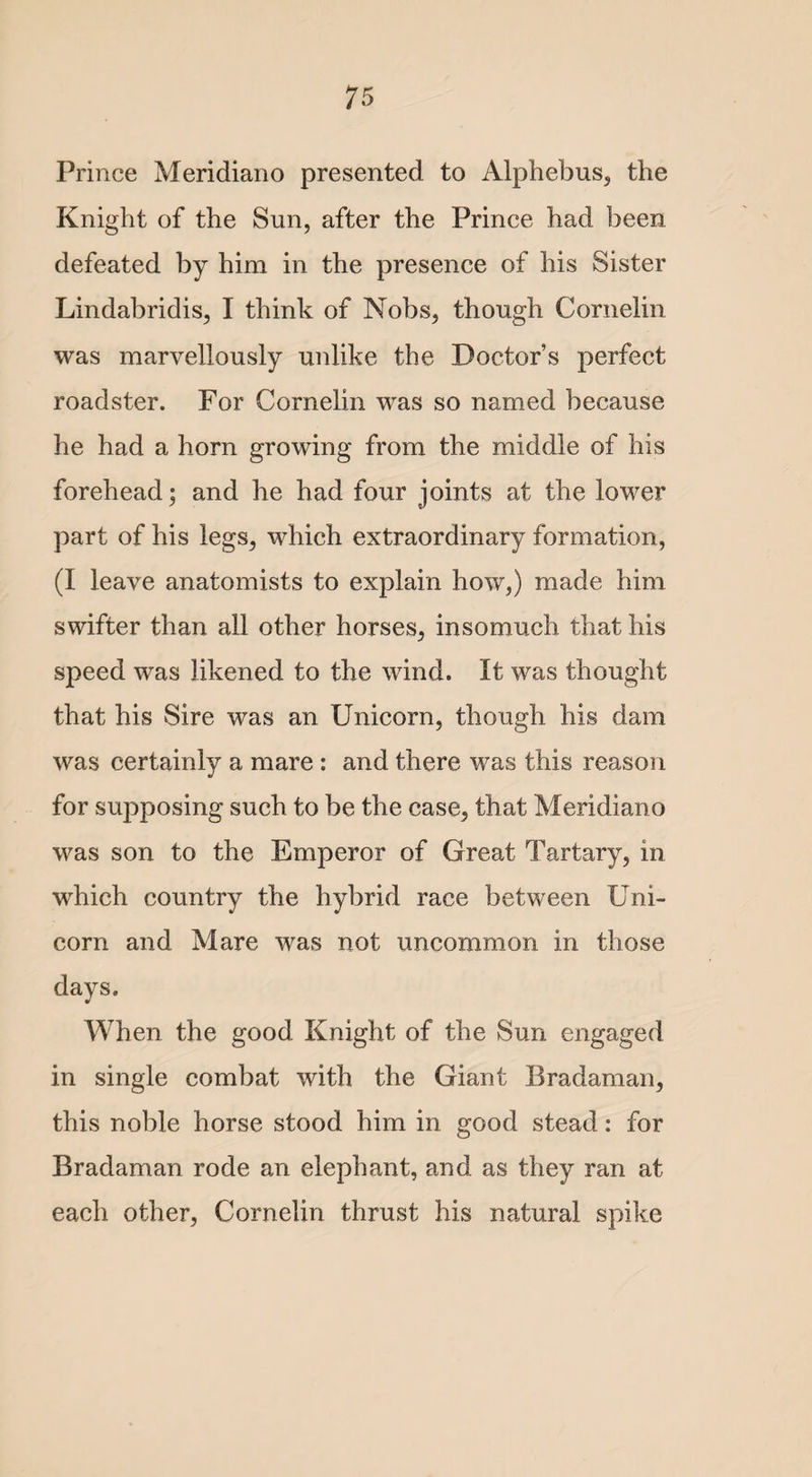 Prince Meridiano presented to Alphebus, the Knight of the Sun, after the Prince had been defeated by him in the presence of his Sister Lindabridis, I think of Nobs, though Cornelin was marvellously unlike the Doctor’s perfect roadster. For Cornelin was so named because he had a horn growing from the middle of his forehead; and he had four joints at the lower part of his legs, which extraordinary formation, (I leave anatomists to explain how,) made him swifter than all other horses, insomuch that his speed was likened to the wind. It was thought that his Sire was an Unicorn, though his dam was certainly a mare : and there was this reason for supposing such to be the case, that Meridiano was son to the Emperor of Great Tartary, in which country the hybrid race between Uni¬ corn and Mare was not uncommon in those days. ¥ When the good Knight of the Sun engaged in single combat with the Giant Bradaman, this noble horse stood him in good stead: for Bradaman rode an elephant, and as they ran at each other, Cornelin thrust his natural spike