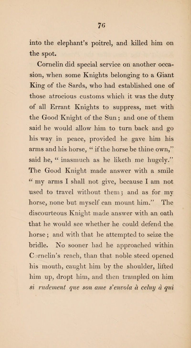 76- in to the elephant’s poitrel, and killed him on the spot. Cornelin did special service on another occa¬ sion, when some Knights belonging to a Giant King of the Sards, who had established one of those atrocious customs which it was the duty of all Errant Knights to suppress, met with the Good Knight of the Sun ; and one of them said he would allow him to turn back and go his way in peace, provided he gave him his arms and his horse, “ if the horse be thine own,” said he, “ inasmuch as he liketh me hugely.” The Good Knight made answer with a smile my arms I shall not give, because I am not used to travel without them; and as for my horse, none but myself can mount him.” The discourteous Knight made answer with an oath that he would see whether he could defend the horse ; and with that he attempted to seize the bridle. No sooner had he approached within Cornelin’s reach, than that noble steed opened his mouth, caught him by the shoulder, lifted him up, dropt him, and then trampled on him si rudement que son ame s’envola a celuy a qui