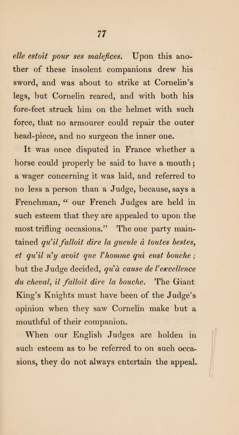 elle estoit 'pour ses malefices. Upon this ano¬ ther of these insolent companions drew his sword, and was about to strike at Cornelin’s legs, but Cornelin reared, and with both his fore-feet struck him on the helmet with such force, that no armourer could repair the outer head-piece, and no surgeon the inner one. It was once disputed in France whether a horse could properly be said to have a mouth; a wager concerning it was laid, and referred to no less a person than a Judge, because, says a Frenchman, u our French Judges are held in such esteem that they are appealed to upon the most trifling occasions.” The one party main¬ tained qu’il falloit dire la gueule d toutes bestes, et quil riy avoit que Vhomme qui eust bouche; but the Judge decided, qu’d cause de Vexcellence du cheval, il falloit dire la bouche. The Giant King’s Knights must have been of the Judge’s opinion when they saw Cornelin make but a mouthful of their companion. When our English Judges are holden in such esteem as to be referred to on such occa¬ sions, they do not always entertain the appeal.
