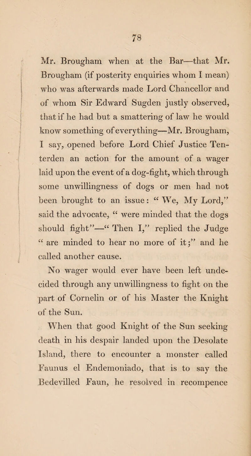 Mr. Brougham when at the Bar—that Mr. Brougham (if posterity enquiries whom l mean) who was afterwards made Lord Chancellor and of whom Sir Edward Sugden justly observed, that if he had but a smattering of law he would know something of everything—Mr. Brougham, I say, opened before Lord Chief Justice Ten- terden an action for the amount of a wager laid upon the event of a dog-fight, which through some unwillingness of dogs or men had not been brought to an issue: “ We, My Lord,” said the advocate, u were minded that the dogs should fight”—a Then I,” replied the Judge u are minded to hear no more of it;” and he called another cause. No wager would ever have been left unde¬ cided through any unwillingness to fight on the part of Cornelin or of his Master the Knight of the Sun. When that good Knight of the Sun seeking death in his despair landed upon the Desolate Island, there to encounter a monster called Faunus el Endemoniado, that is to say the Bedevilled Faun, he resolved in recompence
