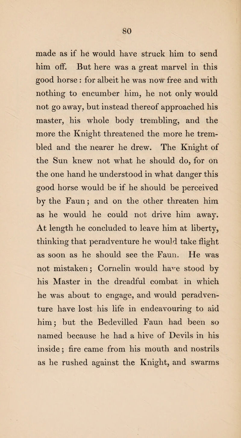 made as if he would have struck him to send him off. But here was a great marvel in this good horse : for albeit he was now free and with nothing to encumber him, he not only would not go away, but instead thereof approached his master, his whole body trembling, and the more the Knight threatened the more he trem¬ bled and the nearer he drew. The Knight of the Sun knew not what he should do, for on the one hand he understood in what danger this good horse would be if he should be perceived by the Faun; and on the other threaten him as he would he could not drive him away. At length he concluded to leave him at liberty, thinking that peradventure he would take flight as soon as he should see the Faun. He was not mistaken; Cornelin would ha^e stood by his Master in the dreadful combat in which he was about to engage, and would peradven¬ ture have lost his life in endeavouring to aid him; but the Bedevilled Faun had been so named because he had a hive of Devils in his inside; fire came from his mouth and nostrils as he rushed against the Knight, and swarms