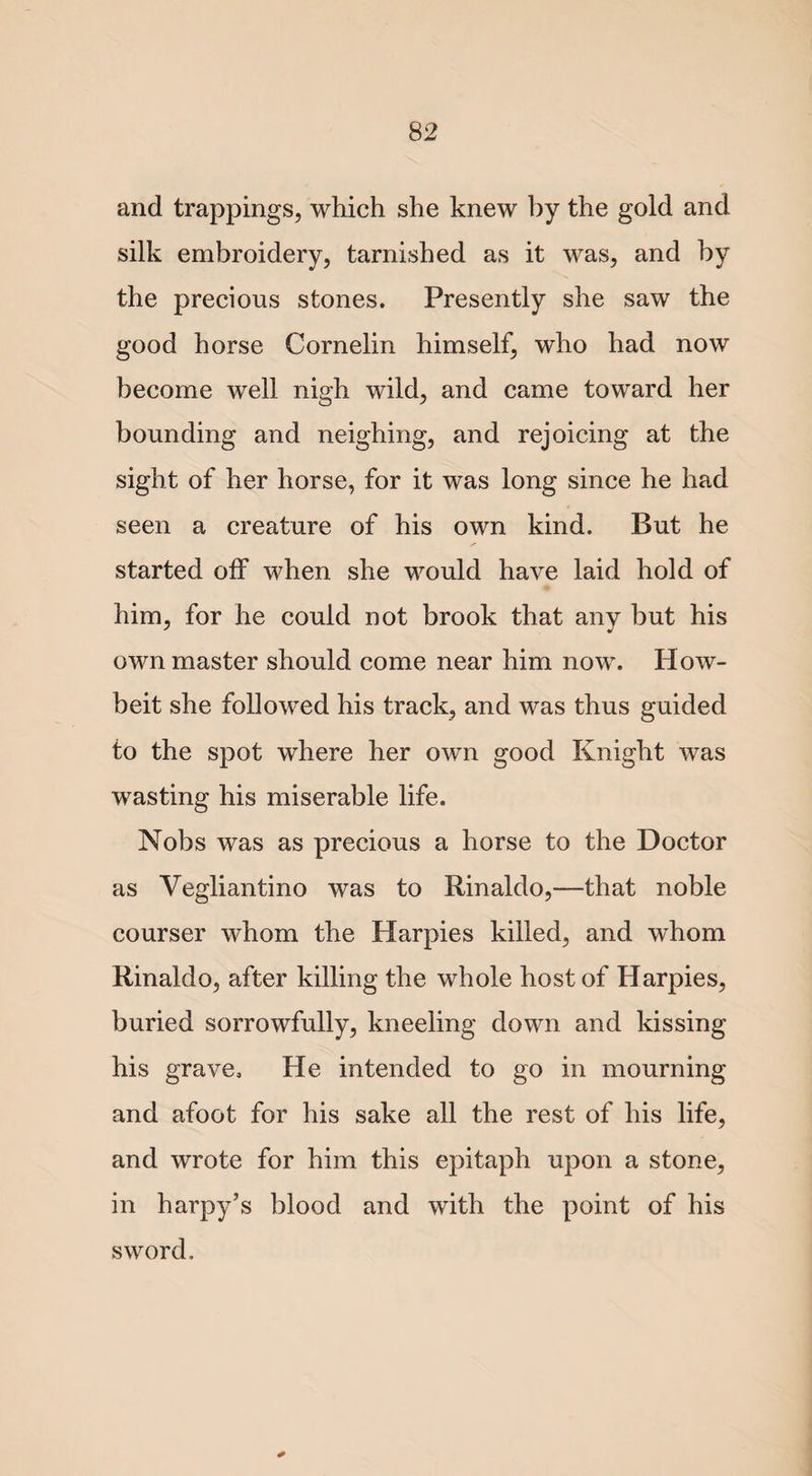 and trappings, which she knew by the gold and silk embroidery, tarnished as it was, and by the precious stones. Presently she saw the good horse Cornelin himself, who had now become well nigh wild, and came toward her bounding and neighing, and rejoicing at the sight of her horse, for it was long since he had seen a creature of his own kind. But he started off when she would have laid hold of him, for he could not brook that any but his own master should come near him now. How- beit she followed his track, and was thus guided to the spot where her own good Knight was wasting his miserable life. Nobs was as precious a horse to the Doctor as Vegliantino was to Rinaldo,—that noble courser whom the Harpies killed, and whom Rinaldo, after killing the whole host of Harpies, buried sorrowfully, kneeling down and kissing his grave. He intended to go in mourning and afoot for his sake all the rest of his life, and wrote for him this epitaph upon a stone, in harpy’s blood and with the point of his sword.