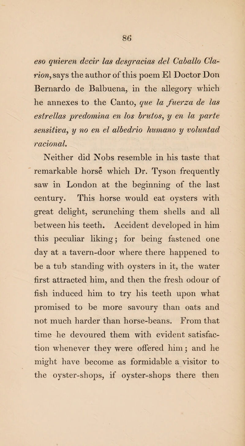 eso quieren decir las desgracias del Caballo Cla¬ rion, says the author of this poem El Doctor Don Bernardo de Balbuena, in the allegory which he annexes to the Canto, que la fuerza de las estrellas predomina en los brutos, y en la parte sensitiva, y no en el albedrio humano y voluntad racional. Neither did Nobs resemble in his taste that remarkable horse which Dr. Tyson frequently saw in London at the beginning of the last century. This horse would eat oysters with great delight, scrunching them shells and all between his teeth. Accident developed in him this peculiar liking; for being fastened one day at a tavern-door where there happened to be a tub standing with oysters in it, the water first attracted him, and then the fresh odour of fish induced him to try his teeth upon what promised to be more savoury than oats and not much harder than horse-beans. From that time he devoured them with evident satisfac¬ tion whenever they were offered him; and he might have become as formidable a visitor to the oyster-shops, if oyster-shops there then