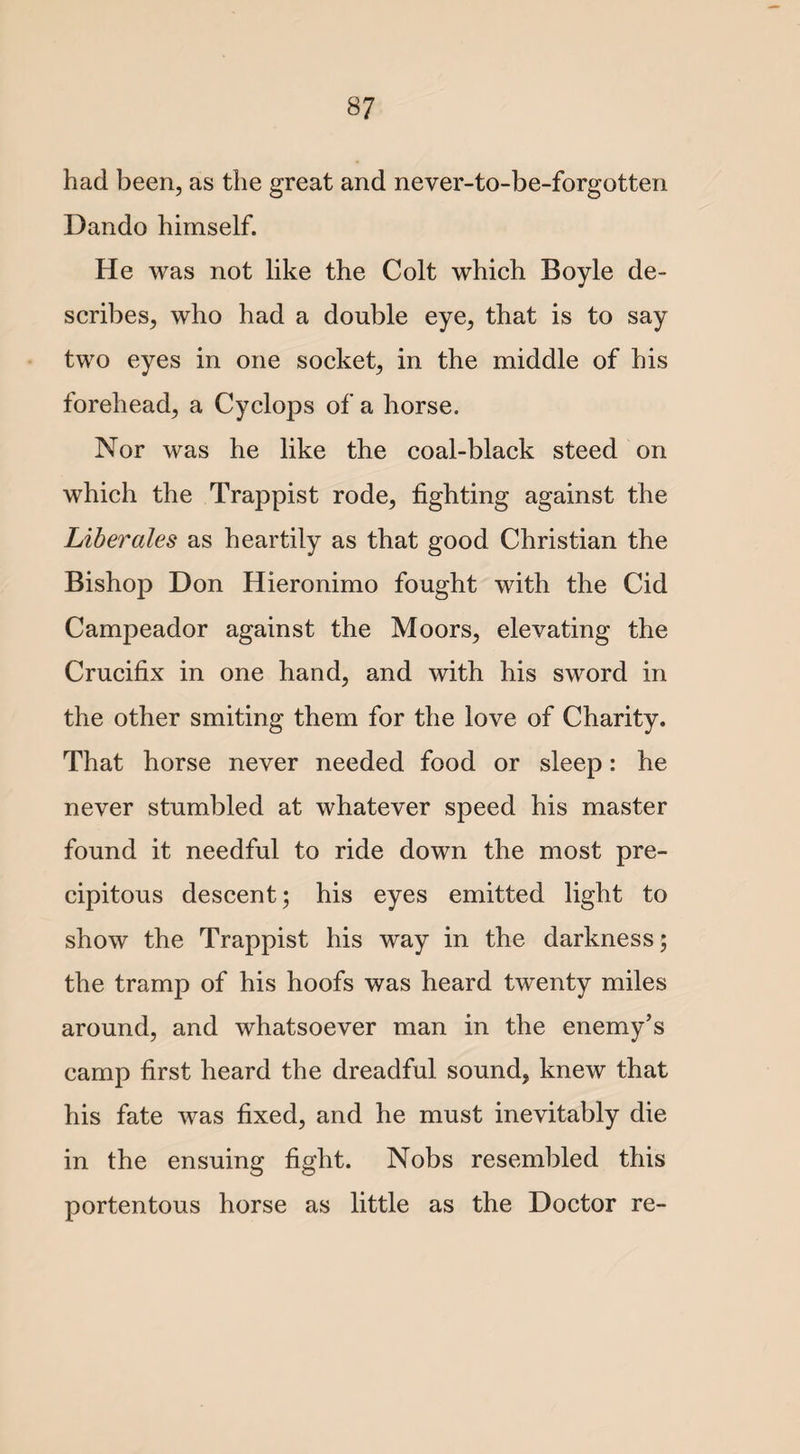 had been, as the great and never-to-be-forgotten Dando himself. He was not like the Colt which Boyle de¬ scribes, who had a double eye, that is to say two eyes in one socket, in the middle of his forehead, a Cyclops of a horse. Nor was he like the coal-black steed on which the Trappist rode, fighting against the Liberates as heartily as that good Christian the Bishop Don Hieronimo fought with the Cid Campeador against the Moors, elevating the Crucifix in one hand, and with his sword in the other smiting them for the love of Charity. That horse never needed food or sleep: he never stumbled at whatever speed his master found it needful to ride down the most pre¬ cipitous descent; his eyes emitted light to show the Trappist his way in the darkness; the tramp of his hoofs was heard twenty miles around, and whatsoever man in the enemy’s camp first heard the dreadful sound, knew that his fate was fixed, and he must inevitably die in the ensuing fight. Nobs resembled this portentous horse as little as the Doctor re-