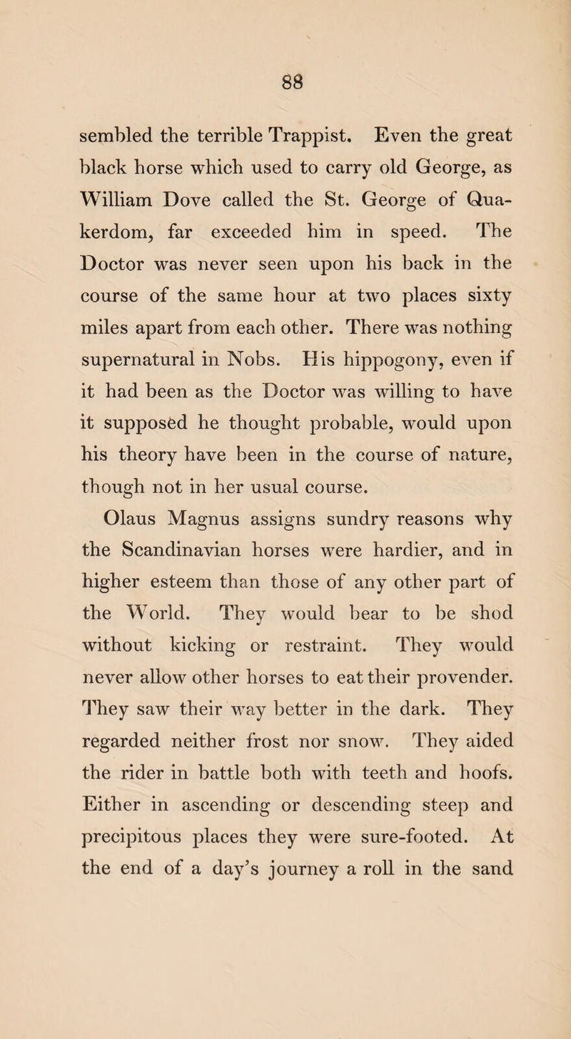 sembled the terrible Trappist. Even the great black horse which used to carry old George, as William Dove called the St. George of Qua- kerdom, far exceeded him in speed. The Doctor was never seen upon his back in the course of the same hour at two places sixty miles apart from each other. There was nothing supernatural in Nobs. His hippogony, even if it had been as the Doctor was willing to have it supposed he thought probable, would upon his theory have been in the course of nature, though not in her usual course. Olaus Magnus assigns sundry reasons why the Scandinavian horses were hardier, and in higher esteem than those of any other part of the World. They would bear to be shod without kicking or restraint. They would never allow other horses to eat their provender. They saw their way better in the dark. They regarded neither frost nor snow. They aided the rider in battle both with teeth and hoofs. Either in ascending or descending steep and precipitous places they were sure-footed. At the end of a day’s journey a roll in the sand