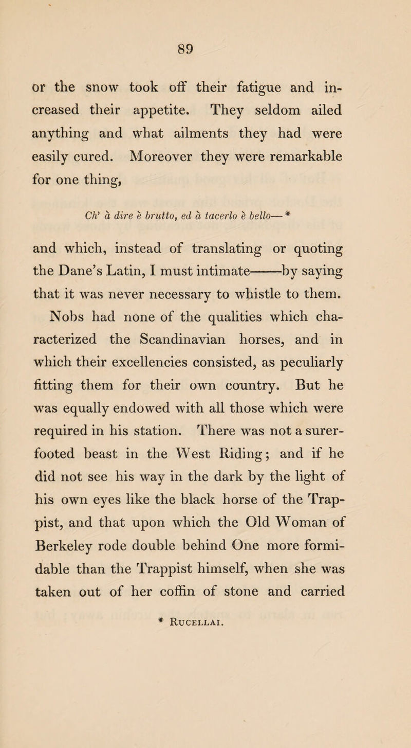 or the snow took off their fatigue and in¬ creased their appetite. They seldom ailed anything and what ailments they had were easily cured. Moreover they were remarkable for one thing, Ch' a dire e brutto, ed a tacerlo e hello— * and which, instead of translating or quoting the Dane’s Latin, I must intimate-by saying that it was never necessary to whistle to them. Nobs had none of the qualities which cha¬ racterized the Scandinavian horses, and in which their excellencies consisted, as peculiarly fitting them for their own country. But he was equally endowed with all those which were required in his station. There was not a surer- footed beast in the West Riding; and if he did not see his way in the dark by the light of his own eyes like the black horse of the Trap- pist, and that upon which the Old Woman of Berkeley rode double behind One more formi¬ dable than the Trappist himself, when she was taken out of her coffin of stone and carried * Rucellai.